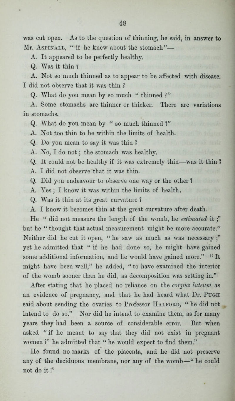 was cut open. As to the question of thinning, he said, in answer to Mr. Aspinall, “ if he knew about the stomach”— A. It appeared to be perfectly healthy. Q. Was it thin 1 A. Not so much thinned as to appear to be affected with disease. I did not observe that it was thin ? Q. What do you mean by so much “ thinned V* A. Some stomachs are thinner or thicker. There are variations in stomachs. Q. What do you mean by “ so much thinned V* A. Not too thin to be within the limits of health. Q. Do you mean to say it was thin '? A. No, I do not; the stomach was healthy. Q. It could nqt be healthy if it was extremely thin—was it thin ? A. I did not observe that it was thin. Q. Did you endeavour to observe one way or the other ? A. Yes; I know it was within the limits of health. Q. Was it thin at its great curvature 1 A. I know it becomes thin at the great curvature after death. He “ did not measure the length of the womb, he estimated it but he “ thought that actual measurement might be more accurate.” Neither did he cut it open, “ he saw as much as was necessary yet he admitted that “ if he had done so, he might have gained some additional information, and he would have gained more.” “ It might have been well,” he added, “ to have examined the interior of the womb sooner than he did, as decomposition was setting in.” After stating that he placed no reliance on the corpus luteum as an evidence of pregnancy, and that he had heard what Dr. Pugh said about sending the ovaries to Professor Halfokd, “ he did not intend to do so.” Nor did he intend to examine them, as for many years they had been a source of considerable error. But when asked “ if he meant to say that they did not exist in pregnant women ?” he admitted that “ he would expect to find them.” He found no marks of the placenta, and he did not preserve any of the deciduous membrane, nor any of the womb—“ he could not do it!”