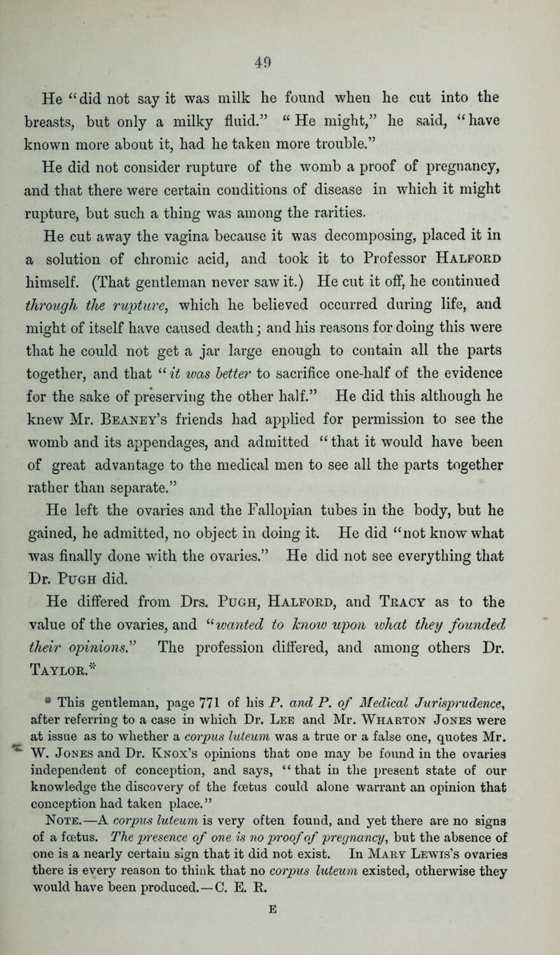 He “did not say it was milk he found when he cut into the breasts, but only a milky fluid.” “ He might,” he said, “ have known more about it, had he taken more trouble.” He did not consider rupture of the womb a proof of pregnancy, and that there were certain conditions of disease in which it might rupture, but such a thing was among the rarities. He cut away the vagina because it was decomposing, placed it in a solution of chromic acid, and took it to Professor Halford himself. (That gentleman never saw it.) He cut it off, he continued through the rupture, which he believed occurred during life, and might of itself have caused death; and his reasons for doing this were that he could not get a jar large enough to contain all the parts together, and that “ it was better to sacrifice one-half of the evidence for the sake of preserving the other half.” He did this although he knew Mr. Beaney’s friends had applied for permission to see the womb and its appendages, and admitted “ that it would have been of great advantage to the medical men to see all the parts together rather than separate.” He left the ovaries and the Fallopian tubes in the body, but he gained, he admitted, no object in doing it. He did “not know what was finally done with the ovaries.” He did not see everything that Dr. Pugh did. He differed from Drs. Pugh, Halford, and Tracy as to the value of the ovaries, and “wanted to know upon what they founded their opinions” The profession differed, and among others Dr. Taylor.* * This gentleman, page 771 of his P. and P. of Medical Jurisprudence, after referring to a case in which Dr. Lee and Mr. Wharton Jones were at issue as to whether a corpus luteum was a true or a false one, quotes Mr. W. Jones and Dr. Knox’s opinions that one may be found in the ovaries independent of conception, and says, “that in the present state of our knowledge the discovery of the foetus could alone warrant an opinion that conception had taken place.” Note.—A corpus luteum is very often found, and yet there are no signs of a foetus. The presence of one is no proof of pregnancy, but the absence of one is a nearly certain sign that it did not exist. In Mary Lewis’s ovaries there is every reason to think that no corpus luteum existed, otherwise they would have been produced.—C. E. R. E
