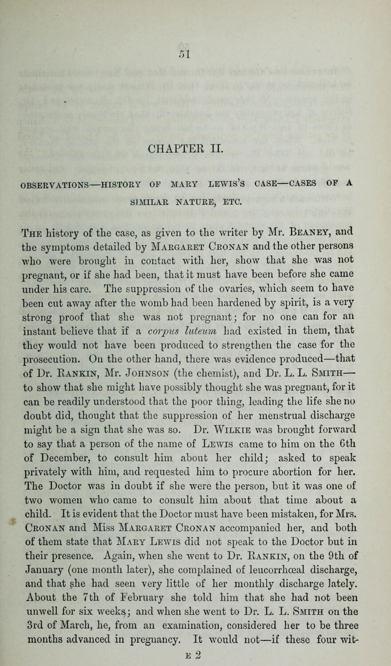 OBSERVATIONS—HISTORY OF MARY LEWIS’S CASE—CASES OF A SIMILAR NATURE, ETC. The history of the case, as given to the writer by Mr. Beaney, and the symptoms detailed by Margaret Ceonan and the other persons who were brought in contact with her, show that she was not pregnant, or if she had been, that it must have been before she came under his care. The suppression of the ovaries, which seem to have been cut away after the womb had been hardened by spirit, is a very strong proof that she was not pregnant; for no one can for an instant believe that if a corpus luteum had existed in them, that they would not have been produced to strengthen the case for the prosecution. On the other hand, there was evidence produced—that of 13r. Rankin, Mr. Johnson (the chemist), and Dr. L. L. Smith— to show that she might have possibly thought she was pregnant, for it can be readily understood that the poor thing, leading the life she no doubt did, thought that the suppression of her menstrual discharge might be a sign that she was so. Dr. Wilkie was brought forward to say that a person of the name of Lewis came to him on the 6th of December, to consult him about her child; asked to speak privately with him, and requested him to procure abortion for her. The Doctor was in doubt if she were the person, but it was one of two women who came to consult him about that time about a child. It is evident that the Doctor must have been mistaken, for Mrs. Cron an and Miss Margaret Cronan accompanied her, and both of them state that Mary Lewis did not speak to the Doctor but in their presence. Again, when she went to Dr. Rankin, on the 9th of January (one month later), she complained of leucorrhceal discharge, and that she had seen very little of her monthly discharge lately. About the 7th of February she told him that she had not been unwell for six weeks; and when she went to Dr. L. L. Smith on the 3rd of March, he, from an examination, considered her to be three months advanced in pregnancy. It would not—if these four wit-