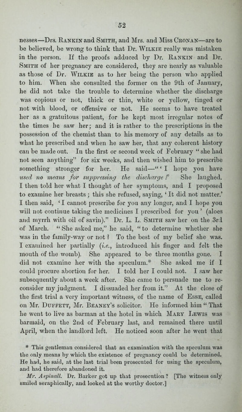 nesses—Drs. Rankin and Smith, and Mrs. and Miss Cronan—are to be believed, be wrong to think that Dr. Wilkie really was mistaken in the person. If the proofs adduced by Dr. Rankin and Dr. Smith of her pregnancy are considered, they are nearly as valuable as those of Dr. Wilkie as to her being the person who applied to him. When she consulted the former on the 9th of January, he did not take the trouble to determine whether the discharge was copious or not, thick or thin, white or yellow, tinged or not with blood, or offensive or not. He seems to have treated her as a gratuitous patient, for he kept most irregular notes of the times he saw her; and it is rather to the prescriptions in the possession of the chemist than to his memory of any details as to what he prescribed and when he saw her, that any coherent history can be made out. In the first or second week of February “ she had not seen anything” for six weeks, and then wished him to prescribe something stronger for her. He said—“ ‘ I hope you have used no means for suppressing the discharge /’ She laughed. I then told her what I thought of her symptoms, and I proposed to examine her breasts; this she refused, saying, ‘ It did not matter.’ I then said, 11 cannot prescribe for you any longer, and I hope you will not continue taking the medicines I prescribed for you ’ (aloes and myrrh with oil of savin).” Dr. L. L. Smith saw her on the 3rd of March. “ She asked me,” he said, “ to determine whether she was in the family-'way or not 1 To the best of my belief she was. I examined her partially (i.e., introduced his finger and felt the mouth of the womb). She appeared to be three months gone. I did not examine her with the speculum.* She asked me if I could procure abortion for her. I told her I could not. I saw her subsequently about a week after. She came to persuade me to re- consider my judgment. I dissuaded her from it.” At the close of the first trial a very important witness, of the name of Esse, called on Mr. Duffett, Mr. Beaney’s solicitor. He informed him “ That he went to live as barman at the hotel in which Mary Lewis was barmaid, on the 2nd of February last, and remained there until April, when the landlord left. He noticed soon after he went that * This gentleman considered that an examination with the speculum was the only means by which the existence of pregnancy could he determined. He had, he said, at the last trial been prosecuted for using the speculum, and had therefore abandoned it. Mr. Aspinall. Dr. Barker got up that prosecution ? [The witness only smiled seraphically, and looked at the worthy doctor.]