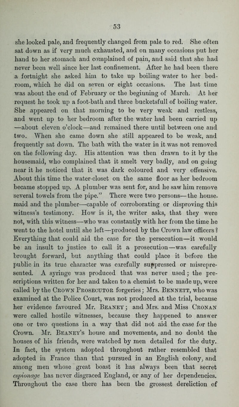 she looked pale, and frequently changed from pale to red. She often sat down as if very much exhausted, and on many occasions put her hand to her stomach and complained of pain, and said that she had never been well since her last confinement. After he had been there a fortnight she asked him to take up boiling water to her bed- room, which he did on seven or eight occasions. The last time was about the end of February or the beginning of March. At her request he took up a foot-bath and three bucketsfull of boiling water. She appeared on that morning to be very weak and restless, and went up to her bedroom after the water had been carried up —about eleven o’clock—and remained there until between one and two. When she came down she still appeared to be weak, and frequently sat down. The bath with the water in it was not removed on the following day. His attention was then drawn to it by the housemaid, who complained that it smelt very badly, and on goiug near it he noticed that it was dark coloured and very offensive. About this time the water-closet on the same floor as her bedroom became stopped up. A plumber was sent for, and he saw him remove several towels from the pipe.” There were two persons—the house- maid and the plumber—capable of corroborating or disproving this witness’s testimony. How is it, the writer asks, that they were not, with this witness—who was constantly with her from the time he went to the hotel until she left—produced by the Crown law officers ? Everything that could aid the case for the persecution—it would be an insult to justice to call it a prosecution—was carefully brought forward, but anything that could place it before the public in its true character was carefully suppressed or misrepre- sented. A syringe was produced that was never used; the pre- scriptions written for her and taken to a chemist to be made up, were called by the Crown Prosecutor forgeries; Mrs. Bennett, who was examined at the Police Court, was not produced at the trial, because her evidence favoured Mr. Beaney ; and Mrs. and Miss Cronan were called hostile witnesses, because they happened to answer one or two questions in a way that did not aid the case for the Crown. Mr. Beaney’s house and movements, and no doubt the houses of his friends, were watched by men detailed for the duty. In fact, the system adopted throughout rather resembled that adopted in France than that pursued in an English colony, and among men whose great boast it has always been that secret espionage has never disgraced England, or any of her dependencies. Throughout the case there has been the grossest dereliction of