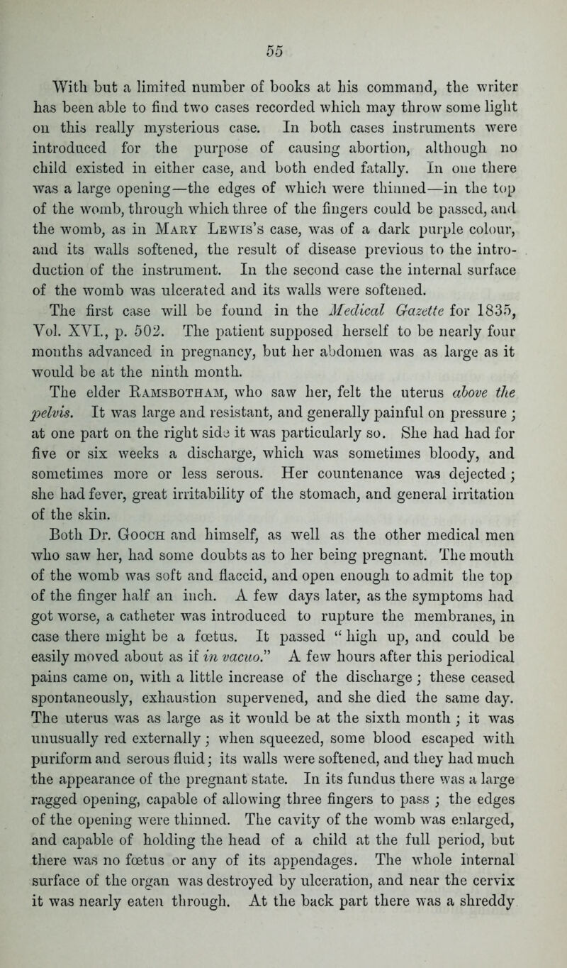 With but a limited number of books at his command, the writer has been able to find two cases recorded which may throw some light on this really mysterious case. In both cases instruments were introduced for the purpose of causing abortion, although no child existed in either case, and both ended fatally. In one there was a large opening—the edges of which were thinned—in the top of the womb, through which three of the fingers could be passed, and the womb, as in Mary Lewis’s case, was of a dark purple colour, and its walls softened, the result of disease previous to the intro- duction of the instrument. In the second case the internal surface of the womb was ulcerated and its walls were softened. The first case will be found in the Medical Gazette for 1835, Yol. XVI., p. 502. The patient supposed herself to be nearly four months advanced in pregnancy, but her abdomen was as large as it would be at the ninth month. The elder Ramsbotham, who saw her, felt the uterus above the pelvis. It was large and resistant, and generally painful on pressure ; at one part on the right side it was particularly so. She had had for five or six weeks a discharge, which was sometimes bloody, and sometimes more or less serous. Her countenance was dejected; she had fever, great irritability of the stomach, and general irritation of the skin. Both Dr. Gooch and himself, as well as the other medical men who saw her, had some doubts as to her being pregnant. The mouth of the womb was soft and flaccid, and open enough to admit the top of the finger half an inch. A few days later, as the symptoms had got worse, a catheter was introduced to rupture the membranes, in case there might be a foetus. It passed “ high up, and could be easily moved about as if in vacuo” A few hours after this periodical pains came on, with a little increase of the discharge; these ceased spontaneously, exhaustion supervened, and she died the same day. The uterus was as large as it would be at the sixth month ; it was unusually red externally; when squeezed, some blood escaped with puriform and serous fluid; its walls w7ere softened, and they had much the appearance of the pregnant state. In its fundus there was a large ragged opening, capable of allowing three fingers to pass ; the edges of the opening wrere thinned. The cavity of the womb was enlarged, and capable of holding the head of a child at the full period, but there was no foetus or any of its appendages. The whole internal surface of the organ was destroyed by ulceration, and near the cervix it was nearly eaten through. At the back part there was a shreddy