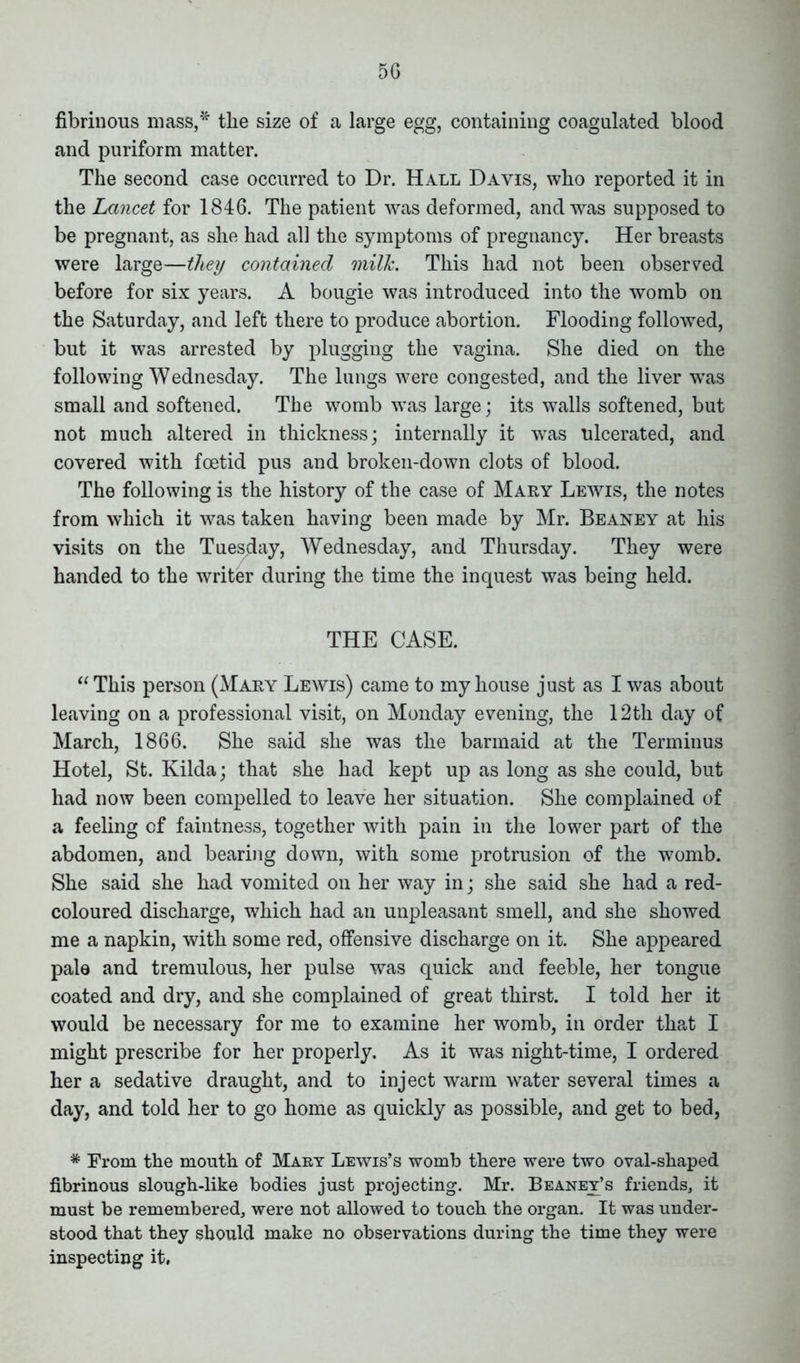 5G fibrinous mass,* the size of a large egg, containing coagulated blood and puriform matter. The second case occurred to Dr. Hall Davis, who reported it in the Lancet for 1846. The patient was deformed, and was supposed to be pregnant, as she had all the symptoms of pregnancy. Her breasts were large—they contained milk. This had not been observed before for six years. A bougie was introduced into the womb on the Saturday, and left there to produce abortion. Flooding followed, but it was arrested by plugging the vagina. She died on the following Wednesday. The lungs were congested, and the liver was small and softened. The womb was large; its walls softened, but not much altered in thickness; internally it was ulcerated, and covered with foetid pus and broken-down clots of blood. The following is the history of the case of Mary Lewis, the notes from which it was taken having been made by Mr. Beaney at his visits on the Tuesday, Wednesday, and Thursday. They were handed to the writer during the time the inquest was being held. THE CASE. “This person (Mary Lewis) came to my house just as I was about leaving on a professional visit, on Monday evening, the 12th day of March, 1866. She said she was the barmaid at the Terminus Hotel, St. Kilda; that she had kept up as long as she could, but had now been compelled to leave her situation. She complained of a feeling of faintness, together with pain in the lower part of the abdomen, and bearing down, with some protrusion of the womb. She said she had vomited on her way in; she said she had a red- coloured discharge, which had an unpleasant smell, and she showed me a napkin, with some red, offensive discharge on it. She appeared pale and tremulous, her pulse was quick and feeble, her tongue coated and dry, and she complained of great thirst. I told her it would be necessary for me to examine her womb, in order that I might prescribe for her properly. As it was night-time, I ordered her a sedative draught, and to inject warm water several times a day, and told her to go home as quickly as possible, and get to bed, * From the mouth of Mary Lewis’s womb there were two oval-shaped fibrinous slough-like bodies just projecting. Mr. Beaney’s friends, it must be remembered, were not allowed to touch the organ. It was under- stood that they should make no observations during the time they were inspecting it.