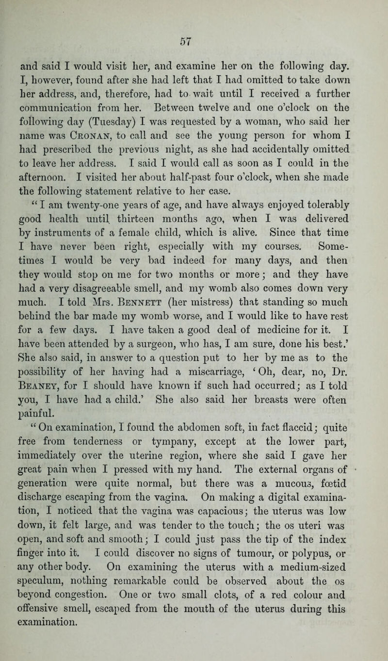 and said I would visit her, and examine her on the following day. I, however, found after she had left that I had omitted to take down her address, and, therefore, had to wait until I received a further communication from her. Between twelve and one o’clock on the following day (Tuesday) I was requested by a woman, who said her name was Cronan, to call and see the young person for whom I had prescribed the previous night, as she had accidentally omitted to leave her address. I said I would call as soon as I could in the afternoon. I visited her about half-past four o’clock, when she made the following statement relative to her case. “ I am twenty-one years of age, and have always enjoyed tolerably good health until thirteen months ago, when I was delivered by instruments of a female child, which is alive. Since that time I have never been right, especially with my courses. Some- times I would be very bad indeed for many days, and then they would stop on me for two months or more; and they have had a very disagreeable smell, and my womb also comes down very much. I told Mrs. Bennett (her mistress) that standing so much behind the bar made my womb worse, and I would like to have rest for a few days. I have taken a good deal of medicine for it. I have been attended by a surgeon, who has, I am sure, done his best.’ She also said, in answer to a question put to her by me as to the possibility of her having had a miscarriage, ‘ Oh, dear, no, Dr. Beaney, for I should have known if such had occurred; as I told you, I have had a child.’ She also said her breasts were often painful. “ On examination, I found the abdomen soft, in fact flaccid; quite free from tenderness or tympany, except at the lower part, immediately over the uterine region, where she said I gave her great pain when I pressed with my hand. The external organs of generation were quite normal, but there was a mucous, foetid discharge escaping from the vagina. On making a digital examina- tion, I noticed that the vagina was capacious; the uterus was low down, it felt large, and was tender to the touch; the os uteri was open, and soft and smooth; I could just pass the tip of the index finger into it. I could discover no signs of tumour, or polypus, or any other body. On examining the uterus with a medium-sized speculum, nothing remarkable could be observed about the os beyond congestion. One or two small clots, of a red colour and offensive smell, escaped from the mouth of the uterus during this examination.