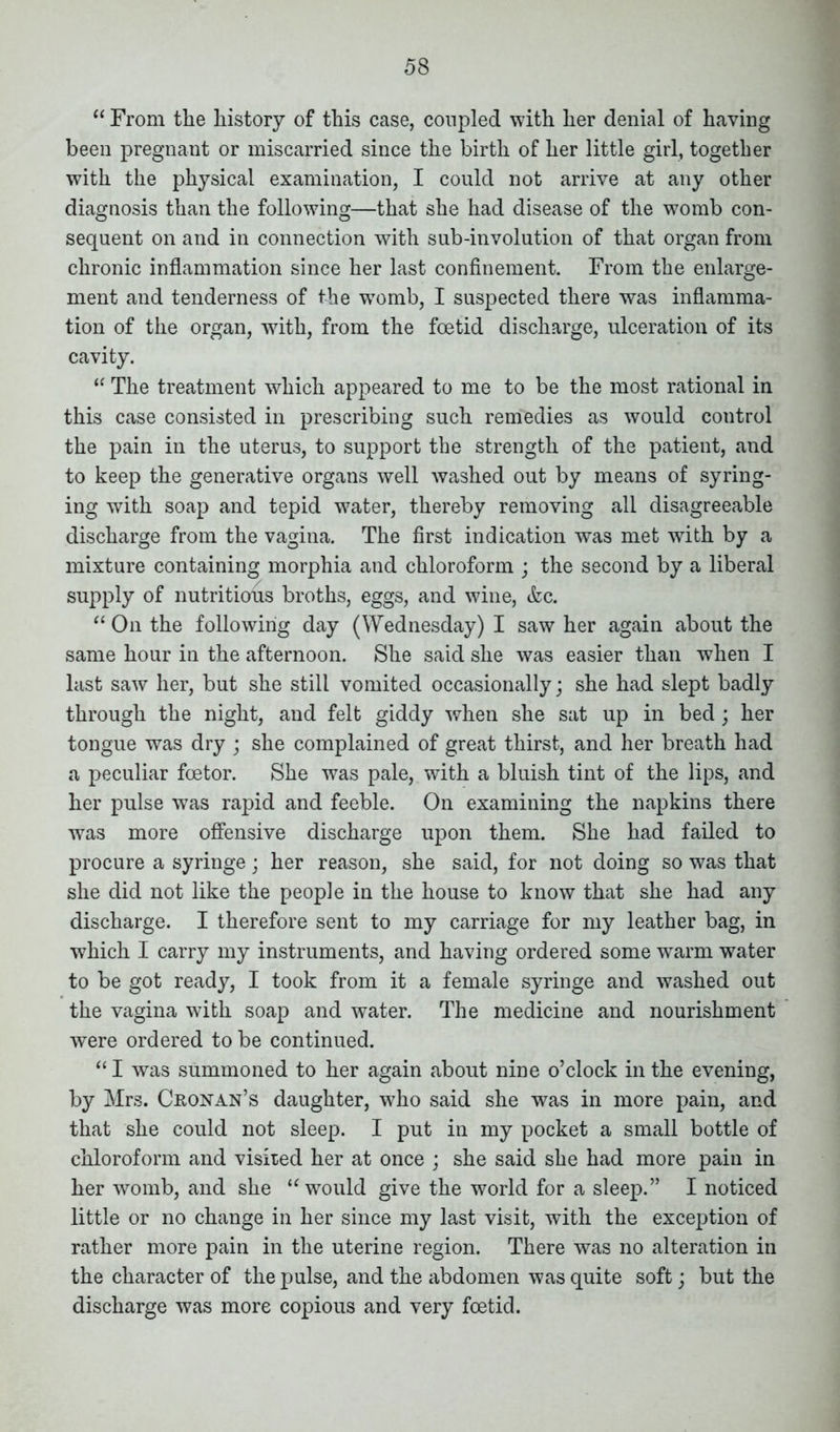 “ From the history of this case, coupled with her denial of having been pregnant or miscarried since the birth of her little girl, together with the physical examination, I could not arrive at any other diagnosis than the following—that she had disease of the womb con- sequent on and in connection with sub-involution of that organ from chronic inflammation since her last confinement. From the enlarge- ment and tenderness of the womb, I suspected there was inflamma- tion of the organ, with, from the foetid discharge, ulceration of its cavity. “ The treatment which appeared to me to be the most rational in this case consisted in prescribing such remedies as would control the pain in the uterus, to support the strength of the patient, and to keep the generative organs well washed out by means of syring- ing with soap and tepid w7ater, thereby removing all disagreeable discharge from the vagina. The first indication was met with by a mixture containing morphia and chloroform ; the second by a liberal supply of nutritious broths, eggs, and wine, <fcc. “ On the following day (Wednesday) I saw her again about the same hour in the afternoon. She said she was easier than when I last saw her, but she still vomited occasionally; she had slept badly through the night, and felt giddy when she sat up in bed; her tongue was dry ; she complained of great thirst, and her breath had a peculiar foetor. She was pale, with a bluish tint of the lips, and her pulse wras rapid and feeble. On examining the napkins there was more offensive discharge upon them. She had failed to procure a syringe; her reason, she said, for not doing so was that she did not like the people in the house to know that she had any discharge. I therefore sent to my carriage for my leather bag, in which I carry my instruments, and having ordered some warm water to be got ready, I took from it a female syringe and washed out the vagina with soap and water. The medicine and nourishment were ordered to be continued. “I was summoned to her again about nine o’clock in the evening, by Mrs. Cronan’s daughter, who said she was in more pain, and that she could not sleep. I put in my pocket a small bottle of chloroform and visited her at once ; she said she had more pain in her womb, and she “would give the world for a sleep.” I noticed little or no change in her since my last visit, with the exception of rather more pain in the uterine region. There was no alteration in the character of the pulse, and the abdomen was quite soft; but the discharge was more copious and very foetid.