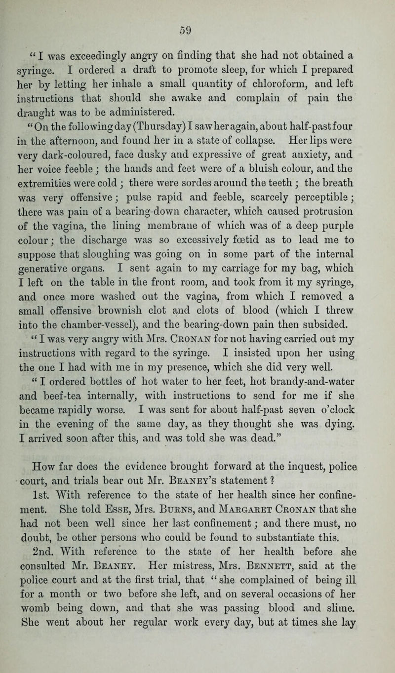 “ I was exceedingly angry on finding that she had not obtained a syringe. I ordered a draft to promote sleep, for which I prepared her by letting her inhale a small quantity of chloroform, and left instructions that should she awake and complain of pain the draught was to be administered. “On the folio wing day (Thursday) I saw her again, about half-past four in the afternoon, and found her in a state of collapse. Her lips were very dark-coloured, face dusky and expressive of great anxiety, and her voice feeble ; the hands and feet were of a bluish colour, and the extremities were cold ; there were sordes around the teeth; the breath was very offensive; pulse rapid and feeble, scarcely perceptible; there was pain of a bearing-down character, which caused protrusion of the vagina, the lining membrane of which was of a deep purple colour; the discharge was so excessively foetid as to lead me to suppose that sloughing was going on in some part of the internal generative organs. I sent again to my carriage for my bag, which I left on the table in the front room, and took from it my syringe, and once more washed out the vagina, from which I removed a small offensive brownish clot and clots of blood (which I threw into the chamber-vessel), and the bearing-down pain then subsided. “ I was very angry with Mrs. Cronan for not having carried out my instructions with regard to the syringe. I insisted upon her using the one I had with me in my presence, which she did very well. “ I ordered bottles of hot water to her feet, hot brandy-and-water and beef-tea internally, with instructions to send for me if she became rapidly worse. I was sent for about half-past seven o’clock in the evening of the same day, as they thought she was dying. I arrived soon after this, and was told she was dead.” How far does the evidence brought forward at the inquest, police court, and trials bear out Mr. Beaney’s statement ? 1st. With reference to the state of her health since her confine- ment. She told Esse, Mrs. Burns, and Margaret Cronan that she had not been well since her last confinement; and there must, no doubt, be other persons who could be found to substantiate this. 2nd. With reference to the state of her health before she consulted Mr. Beaney. Her mistress, Mrs. Bennett, said at the police court and at the first trial, that “ she complained of being ill for a month or two before she left, and on several occasions of her womb being down, and that she was passing blood and slime. She went about her regular work every day, but at times she lay