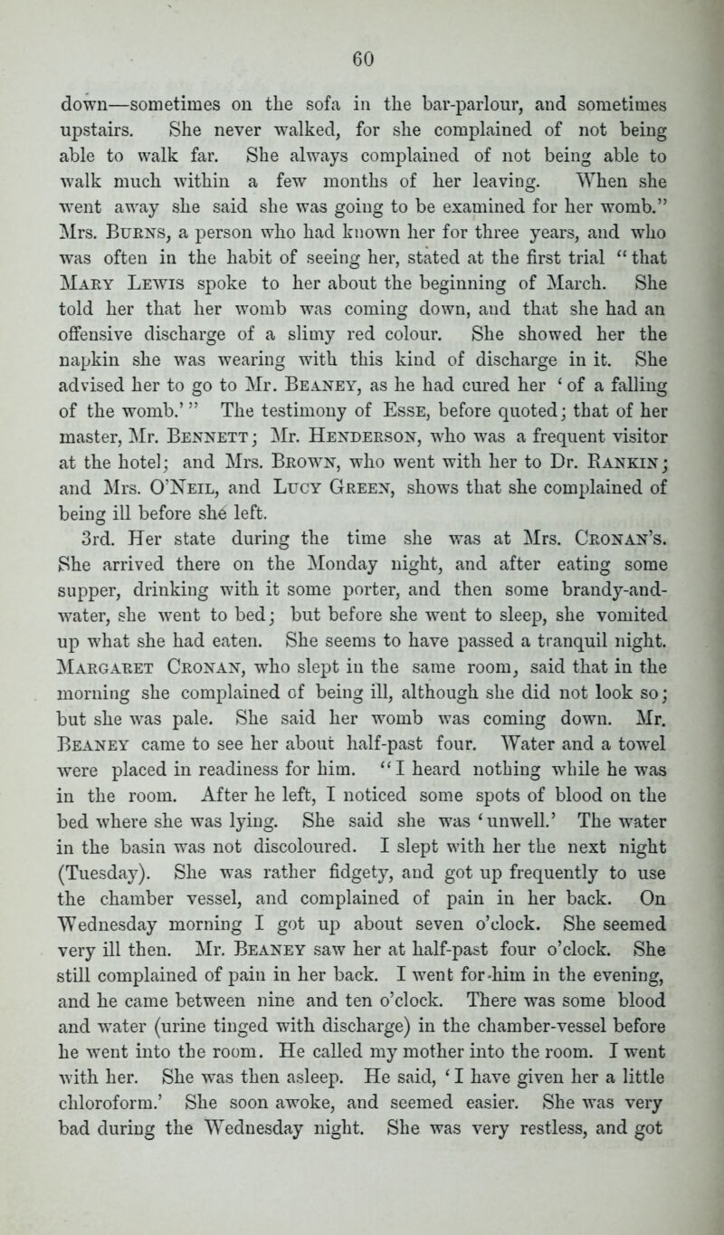 down—sometimes on the sofa in the bar-parlour, and sometimes upstairs. She never walked, for she complained of not being able to walk far. She always complained of not being able to walk much within a few months of her leaving. When she went away she said she was going to be examined for her womb.” Mrs. Burns, a person who had known her for three years, and who was often in the habit of seeing her, stated at the first trial “ that Mary Lewis spoke to her about the beginning of March. She told her that her womb was coming down, and that she had an offensive discharge of a slimy red colour. She showed her the napkin she was wearing with this kind of discharge in it. She advised her to go to Mr. Beaney, as he had cured her ‘ of a falling of the womb.’ ” The testimony of Esse, before quoted; that of her master, Mr. Bennett ; Mr. Henderson, who was a frequent visitor at the hotel; and Mrs. Brown, who went with her to Dr. Bankin; and Mrs. O’Neil, and Lucy Green, shows that she complained of being ill before she left. 3rd. Her state during the time she was at Mrs. Cronan’s. She arrived there on the Monday night, and after eating some supper, drinking with it some porter, and then some brandy-and- water, she went to bed; but before she went to sleep, she vomited up what she had eaten. She seems to have passed a tranquil night. Margaret Cronan, who slept in the same room, said that in the morning she complained of being ill, although she did not look so; but she was pale. She said her womb was coming down. Mr. Beaney came to see her about half-past four. Water and a towel were placed in readiness for him. “ I heard nothing while he was in the room. After he left, I noticed some spots of blood on the bed where she was lying. She said she was £unwrell.’ The water in the basin was not discoloured. I slept with her the next night (Tuesday). She was rather fidgety, and got up frequently to use the chamber vessel, and complained of pain in her back. On Wednesday morning I got up about seven o’clock. She seemed very ill then. Mr. Beaney saw her at half-past four o’clock. She still complained of pain in her back. I went for-him in the evening, and he came between nine and ten o’clock. There was some blood and wrater (urine tinged with discharge) in the chamber-vessel before he went into the room. He called my mother into the room. I went with her. She was then asleep. He said, £I have given her a little chloroform.’ She soon awoke, and seemed easier. She was very bad during the Wednesday night. She was very restless, and got