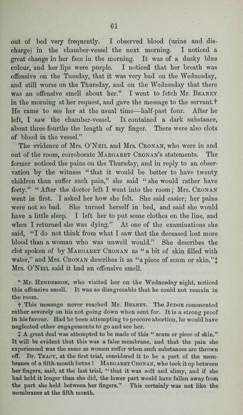 out of bed very frequently. I observed blood (urine and dis- charge) in the chamber-vessel the next morning. I noticed a great change in her face in the morning. It was of a dusky blue colour, and her lips were purple. I noticed that her breath was offensive on the Tuesday, that it was very bad on the Wednesday, and still worse on the Thursday, and on the Wednesday that there was an offensive smell about her.* I went to fetch Mr. Beaney in the morning at her request, and gave the message to the servant. + He came to see her at the usual time—half-past four. After he left, I saw the chamber-vessel. It contained a dark substance, about three-fourtlis the length of my finger. There were also clots of blood in the vessel.” The evidence of Mrs. O’Neil and Mrs. Cronan, who were in and out of the room, corroborate Margaret Cronan’s statements. The former noticed the pains on the Thursday, and in reply to an obser- vation by the witness “that it would be better to have twenty children than suffer such pain,” she said “ she would rather have forty.” “After the doctor left I went into the room; Mrs. Cronan went in first. I asked her how she felt. She said easier; her pains were not so bad. She turned herself in bed, and said she would have a little sleep. I left her to put some clothes on the line, and when I returned she was dying.” At one of the examinations she said, “I do not think from what I saw that the deceased lost more blood than a woman who was unwell would.” She describes the clot spoken of by Margaret Cronan as “ a bit of skin filled with water,” and Mrs. Cronan describes it as “apiece of scum or skin.”^ Mrs. O’Neil said it had an offensive smell. * Mr. Henderson, who visited her on the Wednesday night, noticed this offensive smell. It was so disagreeable that he could not remain in the room. f This message never reached Mr. Beaney. The Judge commented rather severely on his not going down when sent for. It is a strong proof in his favour. Had he been attempting to procure abortion, he would have neglected other engagements to go and see her. + A great deal was attempted to be made of this “ scum or piece of skin. ” It will be evident that this was a false membrane, and that the pain she experienced was the same as women suffer when such substances are thrown off. Dr. Tracy, at the first trial, considered it to be a part of the mem- branes of a fifth-month foetus ! Margaret Cronan, who took it up between her fingers, said, at the last trial, “ that it was soft and slimy, and if she had held it longer than she did, the lower part would have fallen away from the part she held between her fingers.” This certainly was not like the membranes at the fifth month.