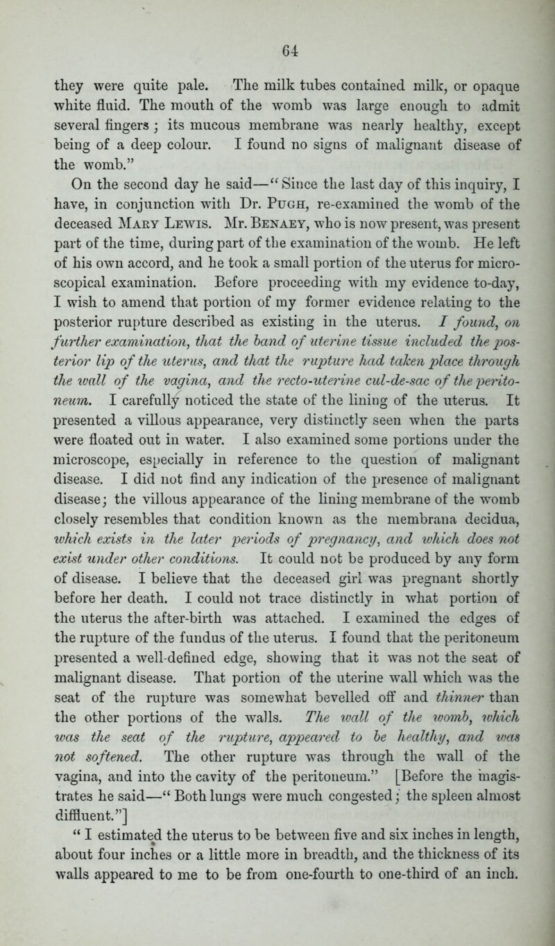 they were quite pale. The milk tubes contained milk, or opaque white fluid. The mouth of the womb was large enough to admit several fingers ; its mucous membrane was nearly healthy, except being of a deep colour. I found no signs of malignant disease of the womb.” On the second day he said—“Since the last day of this inquiry, I have, in conjunction with Dr. Pugh, re-examined the womb of the deceased Mary Lewis. Mr. Benaey, who is now present, was present part of the time, during part of the examination of the womb. He left of his own accord, and he took a small portion of the uterus for micro- scopical examination. Before proceeding with my evidence to-day, I wish to amend that portion of my former evidence relating to the posterior rupture described as existing in the uterus. I found, on further examination, that the band of uterine tissue included the pos- terior lip of the uterus, and that the rupture had taken place through the wall of the vagina, and the recto-uterine cul-de-sac of the perito- neum. I carefully noticed the state of the lining of the uterus. It presented a villous appearance, very distinctly seen when the parts were floated out in water. I also examined some portions under the microscope, especially in reference to the question of malignant disease. I did not find any indication of the presence of malignant disease; the villous appearance of the lining membrane of the wTomb closely resembles that condition known as the membrana decidua, which exists in the later periods of pregnancy, and which does not exist under other conditions. It could not be produced by any form of disease. I believe that the deceased girl was pregnant shortly before her death. I could not trace distinctly in what portion of the uterus the after-birth was attached. I examined the edges of the rupture of the fundus of the uterus. I found that the peritoneum presented a well-defined edge, showing that it was not the seat of malignant disease. That portion of the uterine wall which was the seat of the rupture was somewhat bevelled off and thinner than the other portions of the walls. The wall of the womb, which was the seat of the rupture, appeared to be healthy, and was not softened. The other rupture was through the wall of the vagina, and into the cavity of the peritoneum.” [Before the magis- trates he said—“ Both lungs were much congested; the spleen almost diffluent.”] “ I estimated the uterus to be between five and six inches in length, about four inches or a little more in breadth, and the thickness of its walls appeared to me to be from one-fourth to one-third of an inch.