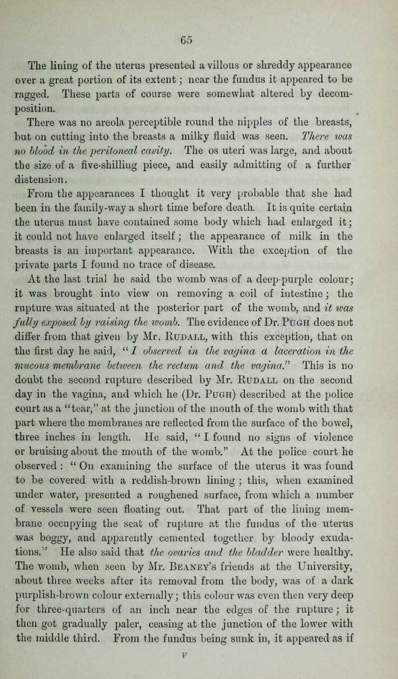 The lining of the uterus presented a villous or shreddy appearance over a great portion of its extent; near the fundus it appeared to be ragged. These parts of course were somewhat altered by decom- position. There was no areola perceptible round the nipples of the breasts, but on cutting into the breasts a milky fluid was seen. There was no blood in the 'peritoneal cavity. The os uteri was large, and about the size of a five-shilling piece, and easily admitting of a further distension. From the appearances I thought it very probable that she had been in the family-way a short time before death. It is quite certain the uterus must have contained some body which had enlarged it; it could not have enlarged itself; the appearance of milk in the breasts is an important appearance. With the exception of the private parts I found no trace of disease. At the last trial he said the womb was of a deep-purple colour; it was brought into view on removing a coil of intestine; the rupture was situated at the posterior part of the womb, and it was fully exposed by raising the womb. The evidence of Dr. Pugh does not differ from that given by Mr. Rudall, with this exception, that on the first day he said, “ I observed in the vagina a laceration in the mucous membrane between the rectum and the vagina.” This is no doubt the second rupture described by Mr. Rudall on the second day in the vagina, and which he (Dr. Pugh) described at the police court as a “tear,” at the junction of the mouth of the womb with that part where the membranes are reflected from the surface of the bowel, three inches in length. He said, “ I found no signs of violence or bruising about the mouth of the womb.” At the police court he observed : “ On examining the surface of the uterus it was found to be covered with a reddish-brown lining; this, when examined under water, presented a roughened surface, from which a number of vessels were seen floating out. That part of the lining mem- brane occupying the seat of rupture at the fundus of the uterus was boggy, and apparently cemented together by bloody exuda- tions.” He also said that the ovaries and the bladder were healthy. The womb, when seen by Mr. Beaney’s friends at the University, about three weeks after its removal from the body, wras of a dark purplish-brown colour externally; this colour was even then very deep for three-quarters of an inch near the edges of the rupture; it then got gradually paler, ceasing at the junction of the lower with the middle third. From the fundus being sunk in, it appeared as if F