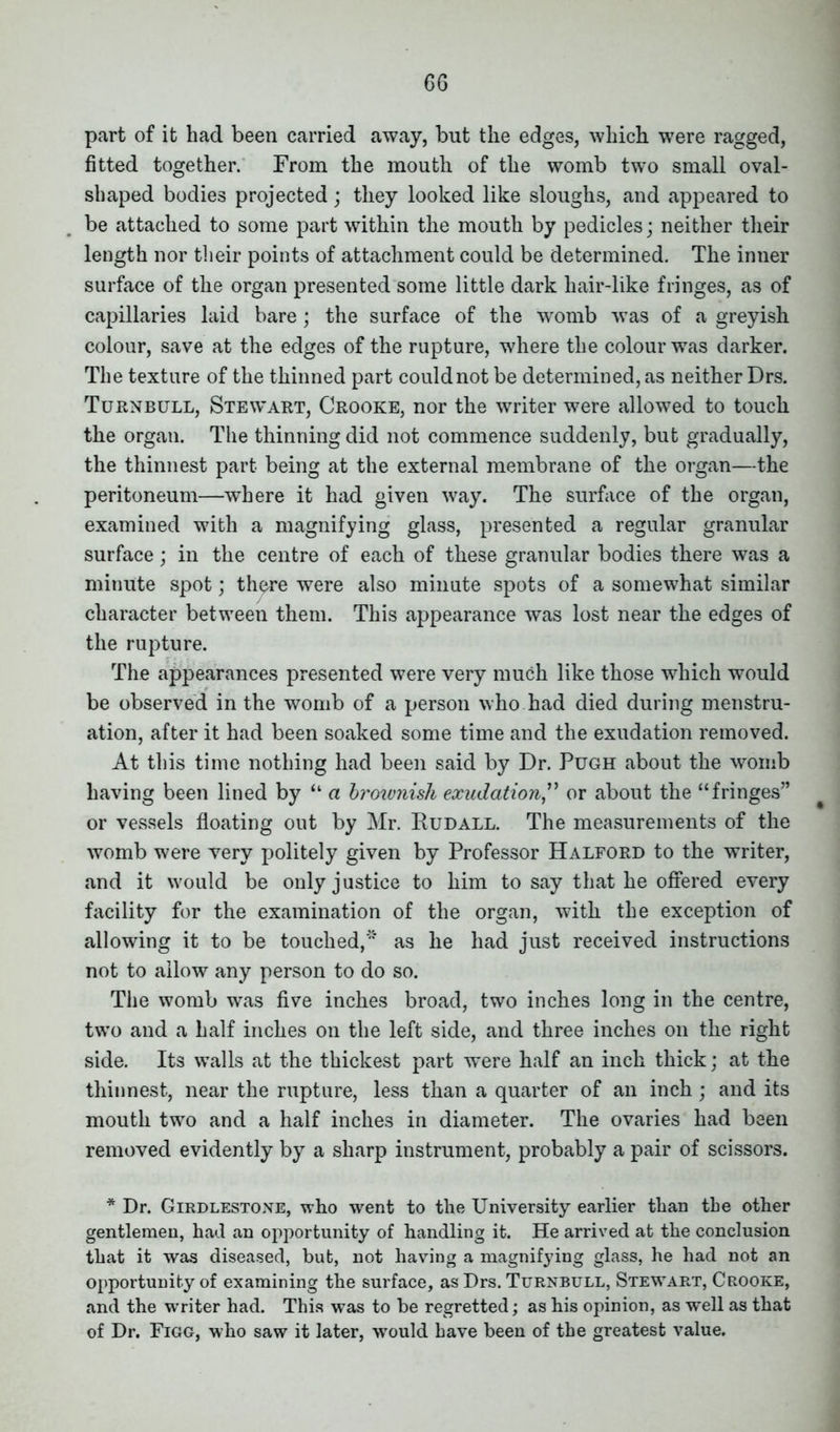 part of it had been carried away, but the edges, which were ragged, fitted together. From the mouth of the womb two small oval- shaped bodies projected; they looked like sloughs, and appeared to be attached to some part within the mouth by pedicles; neither their length nor their points of attachment could be determined. The inner surface of the organ presented some little dark hair-like fringes, as of capillaries laid bare; the surface of the womb was of a greyish colour, save at the edges of the rupture, where the colour was darker. The texture of the thinned part could not be determined, as neither Drs. Turnbull, Stewart, Crooke, nor the writer were allowed to touch the organ. The thinning did not commence suddenly, but gradually, the thinnest part being at the external membrane of the organ—the peritoneum—where it had given way. The surface of the organ, examined with a magnifying glass, presented a regular granular surface; in the centre of each of these granular bodies there was a minute spot; th^re were also minute spots of a somewhat similar character between them. This appearance was lost near the edges of the rupture. The appearances presented were very much like those which would be observed in the womb of a person who had died during menstru- ation, after it had been soaked some time and the exudation removed. At this time nothing had been said by Dr. Pugh about the womb having been lined by “ a broivnish exudationor about the “fringes” or vessels floating out by Mr. Rudall. The measurements of the womb were very politely given by Professor Halford to the writer, and it would be only justice to him to say that he offered every facility for the examination of the organ, with the exception of allowing it to be touched,'’ as he had just received instructions not to allow any person to do so. The womb was five inches broad, two inches long in the centre, two and a half inches on the left side, and three inches on the right side. Its walls at the thickest part were half an inch thick; at the thinnest, near the rupture, less than a quarter of an inch; and its mouth two and a half inches in diameter. The ovaries had been removed evidently by a sharp instrument, probably a pair of scissors. * Dr. Girdlestone, who went to the University earlier than the other gentlemen, had an opportunity of handling it. He arrived at the conclusion that it was diseased, but, not having a magnifying glass, he had not an opportunity of examining the surface, as Drs. Turnbull, Stewart, Crooke, and the writer had. This was to he regretted; as his opinion, as well as that of Dr. Figg, who saw it later, would have been of the greatest value.