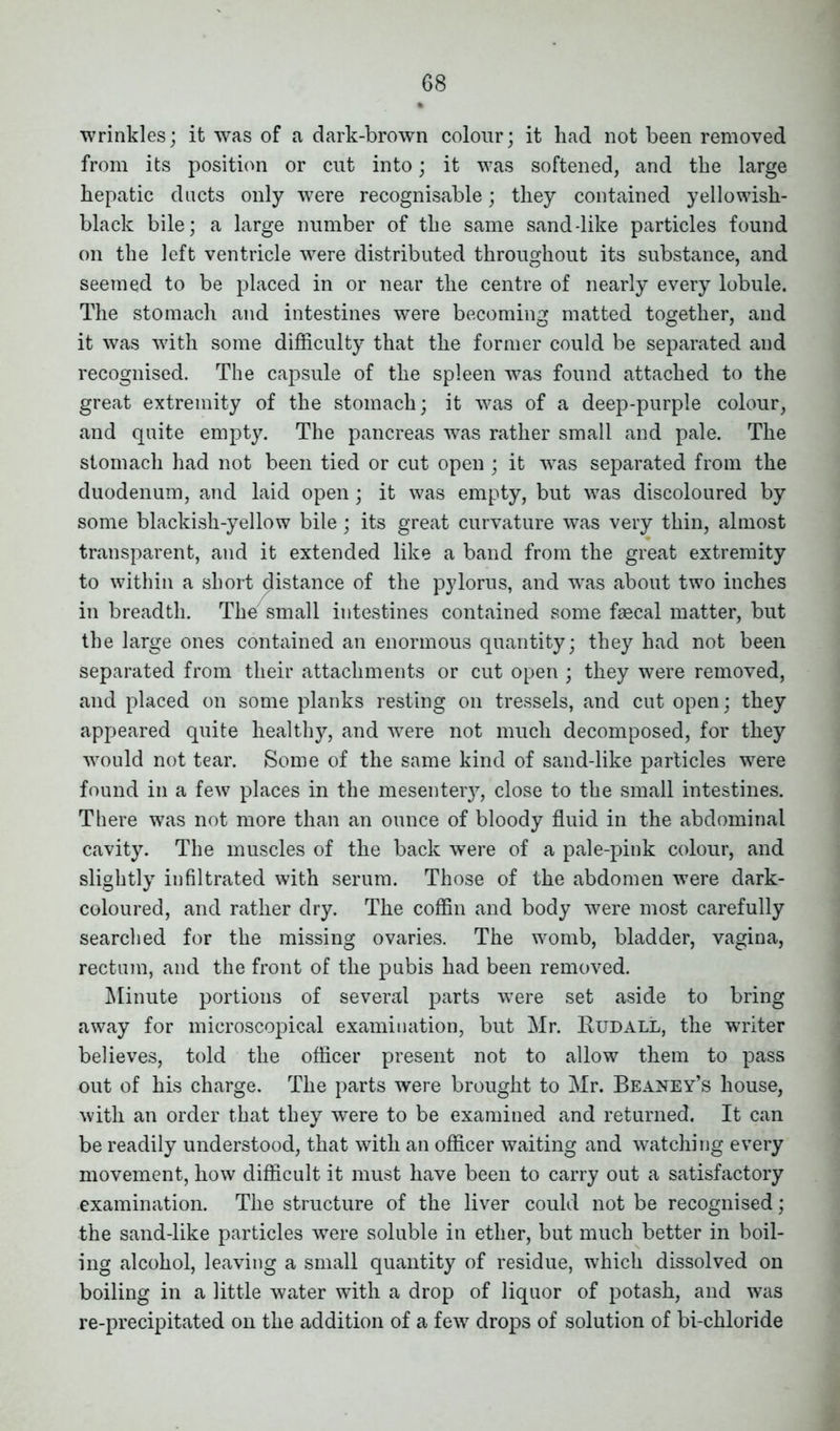 wrinkles; it was of a dark-brown colour; it had not been removed from its position or cut into; it was softened, and the large hepatic ducts only were recognisable; they contained yellowish- black bile; a large number of the same sand-like particles found on the left ventricle were distributed throughout its substance, and seemed to be placed in or near the centre of nearly every lobule. The stomach and intestines were becoming matted together, and it was with some difficulty that the former could be separated and recognised. The capsule of the spleen was found attached to the great extremity of the stomach; it was of a deep-purple colour, and quite empty. The pancreas was rather small and pale. The stomach had not been tied or cut open ; it was separated from the duodenum, and laid open; it was empty, but was discoloured by some blackish-yellow bile; its great curvature was very thin, almost transparent, and it extended like a band from the great extremity to within a short distance of the pylorus, and was about two inches in breadth. The small intestines contained some faecal matter, but the large ones contained an enormous quantity; they had not been separated from their attachments or cut open ; they were removed, and placed on some planks resting on tressels, and cut open; they appeared quite healthy, and were not much decomposed, for they would not tear. Some of the same kind of sand-like particles were found in a few places in the mesentery, close to the small intestines. There was not more than an ounce of bloody fluid in the abdominal cavity. The muscles of the back were of a pale-pink colour, and slightly infiltrated with serum. Those of the abdomen were dark- coloured, and rather dry. The coffin and body were most carefully searched for the missing ovaries. The womb, bladder, vagina, rectum, and the front of the pubis had been removed. Minute portions of several parts were set aside to bring away for microscopical examination, but Mr. Rudall, the writer believes, told the officer present not to allow them to pass out of his charge. The parts were brought to Mr. Beaney’s house, with an order that they were to be examined and returned. It can be readily understood, that with an officer waiting and watching every movement, how difficult it must have been to carry out a satisfactory examination. The structure of the liver could not be recognised; the sand-like particles were soluble in ether, but much better in boil- ing alcohol, leaving a small quantity of residue, which dissolved on boiling in a little water with a drop of liquor of potash, and was re-precipitated on the addition of a few drops of solution of bi-chloride