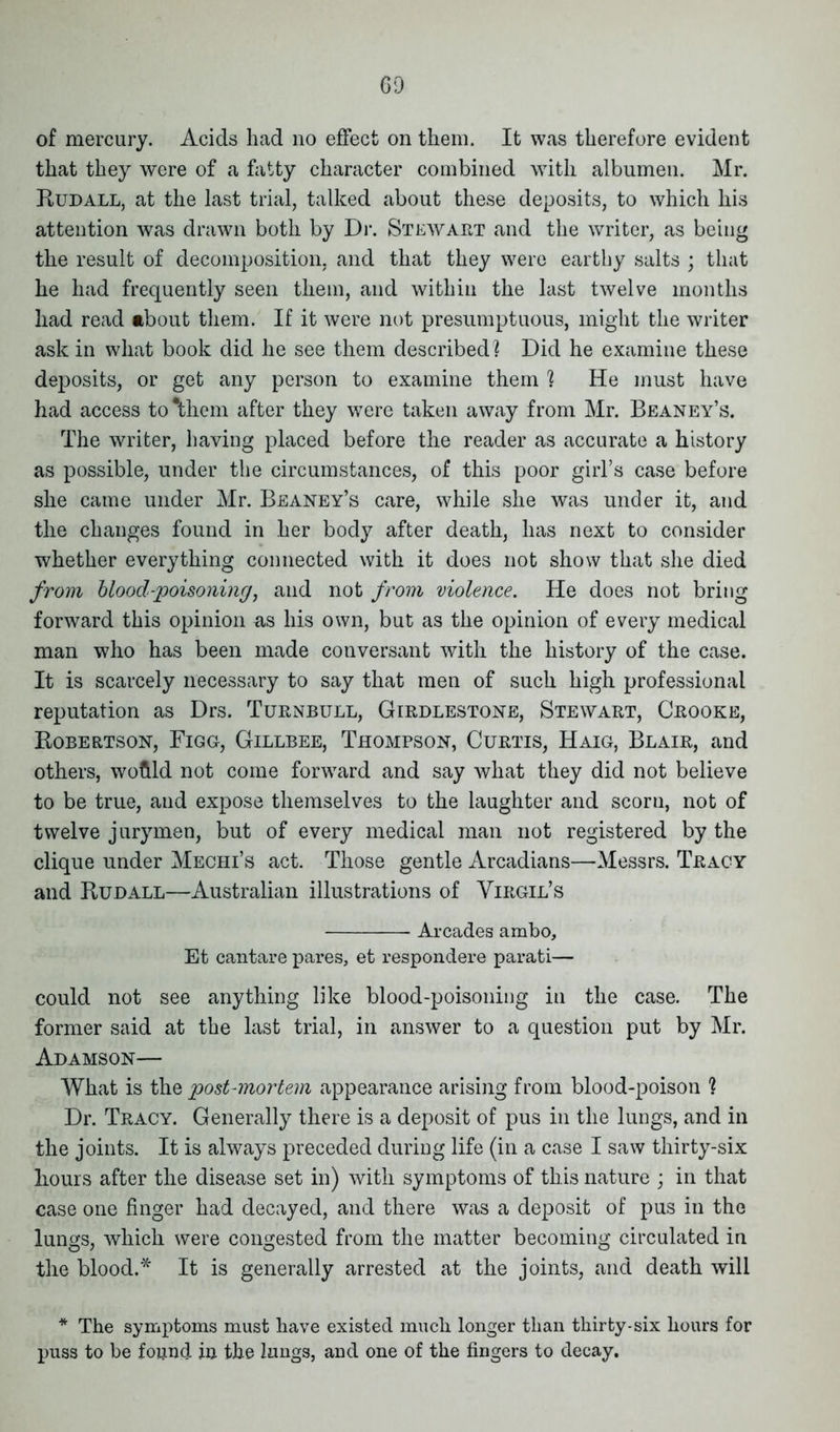 GQ of mercury. Acids had no effect on them. It was therefore evident that they were of a fatty character combined with albumen. Mr. Rudall, at the last trial, talked about these deposits, to which his attention was drawn both by Dr. Stewart and the writer, as being the result of decomposition, and that they were earthy salts ; that he had frequently seen them, and within the last twelve months had read about them. If it were not presumptuous, might the writer ask in what book did he see them described] Did he examine these deposits, or get any person to examine them ] He must have had access to Ahem after they were taken away from Mr. Beaney’s. The writer, having placed before the reader as accurate a history as possible, under the circumstances, of this poor girl’s case before she came under Mr. Beaney’s care, while she was under it, and the changes found in her body after death, has next to consider whether everything connected with it does not show that she died from blood-poisoning, and not from violence. He does not bring forward this opinion as his own, but as the opinion of every medical man who has been made conversant with the history of the case. It is scarcely necessary to say that men of such high professional reputation as Drs. Turnbull, Girdlestone, Stewart, Crooke, Robertson, Figg, Gillbee, Thompson, Curtis, Haig, Blair, and others, woflld not come forward and say what they did not believe to be true, and expose themselves to the laughter and scoru, not of twelve jurymen, but of every medical man not registered by the clique under Meciii’s act. Those gentle Arcadians—Messrs. Tracy and Rudall—Australian illustrations of Virgil’s Arcades ambo, Et cantare pares, et respondere parati— could not see anything like blood-poisoning in the case. The former said at the last trial, in answer to a question put by Mr. Adamson— What is the post-mortem appearance arising from blood-poison ] Dr. Tracy. Generally there is a deposit of pus in the lungs, and in the joints. It is always preceded during life (in a case I saw thirty-six Fours after the disease set in) with symptoms of this nature ; in that case one finger had decayed, and there was a deposit of pus in the lungs, which were congested from the matter becoming circulated in the blood.* It is generally arrested at the joints, and death will * The symptoms must have existed much longer than thirty-six hours for puss to be found in the lungs, and one of the fingers to decay.
