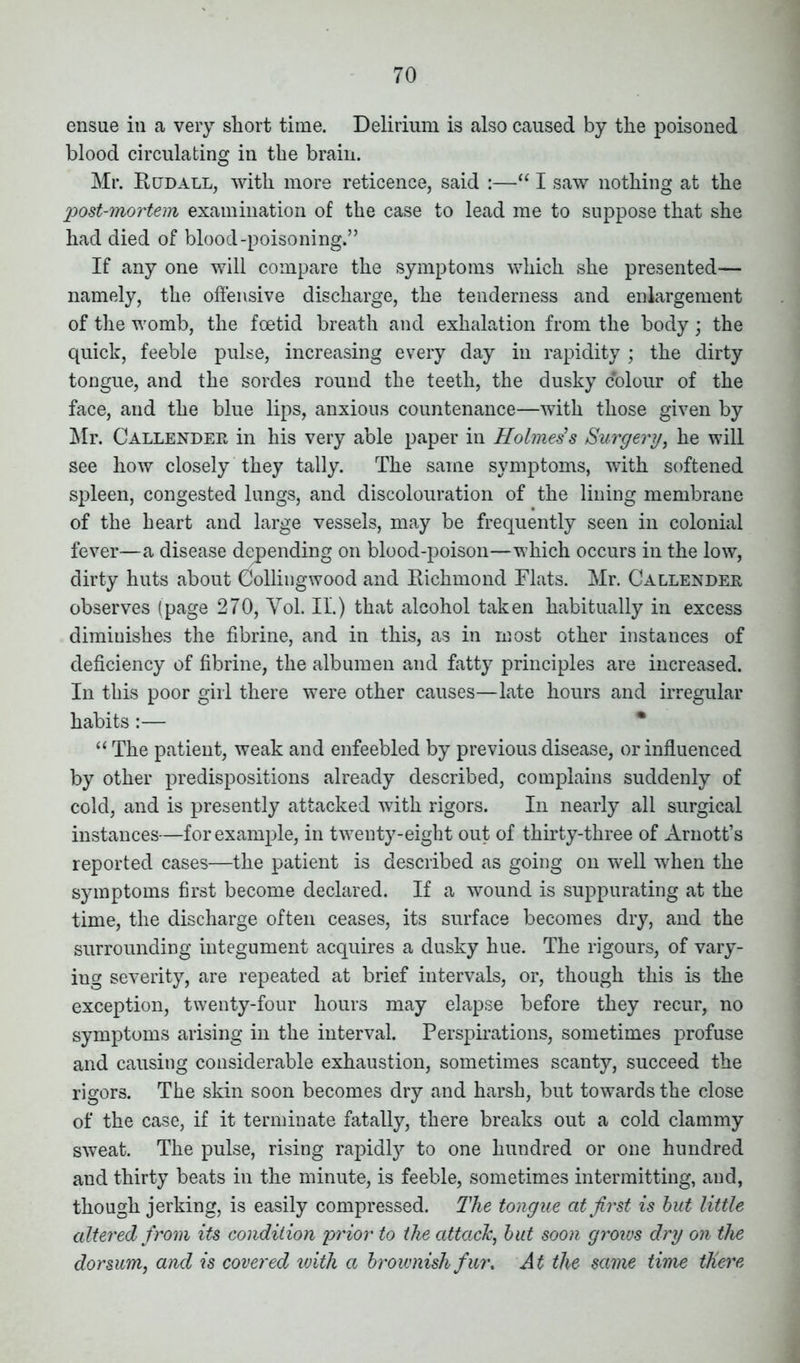 ensue in a very short time. Delirium is also caused by the poisoned blood circulating in the brain. Mr. Rcjdall, with more reticence, said :—“ I saw nothing at the post-mortem examination of the case to lead me to suppose that she had died of blood-poisoning.” If any one will compare the symptoms which she presented— namely, the offensive discharge, the tenderness and enlargement of the womb, the foetid breath and exhalation from the body • the quick, feeble pulse, increasing every day in rapidity ; the dirty tongue, and the sordes round the teeth, the dusky colour of the face, and the blue lips, anxious countenance—with those given by Mr. Callender in his very able paper in Holmes’s Surgery, he will see how closely they tally. The same symptoms, with softened spleen, congested lungs, and discolouration of the lining membrane of the heart and large vessels, may be frequently seen in colonial fever—a disease depending on blood-poison—which occurs in the low, dirty huts about Collingwood and Richmond Flats. Mr. Callender observes (page 270, Yol. II.) that alcohol taken habitually in excess diminishes the fibrine, and in this, as in most other instances of deficiency of fibrine, the albumen and fatty principles are increased. In this poor girl there were other causes—late hours and irregular habits:— “ The patient, weak and enfeebled by previous disease, or influenced by other predispositions already described, complains suddenly of cold, and is presently attacked with rigors. In nearly all surgical instances—for example, in twenty-eight out of thirty-three of Arnott’s reported cases—the patient is described as going on well when the symptoms first become declared. If a wound is suppurating at the time, the discharge often ceases, its surface becomes dry, and the surrounding integument acquires a dusky hue. The rigours, of vary- ing severity, are repeated at brief intervals, or, though this is the exception, twenty-four hours may elapse before they recur, no symptoms arising in the interval. Perspirations, sometimes profuse and causing considerable exhaustion, sometimes scanty, succeed the rigors. The skin soon becomes dry and harsh, but towards the close of the case, if it terminate fatally, there breaks out a cold clammy sweat. The pulse, rising rapidly to one hundred or one hundred and thirty beats in the minute, is feeble, sometimes intermitting, and, though jerking, is easily compressed. The tongue at first is but little altered from its condition prior to the attach, but soon grows dry on the dorsum, and is covered with a brownish fur. At the same time there