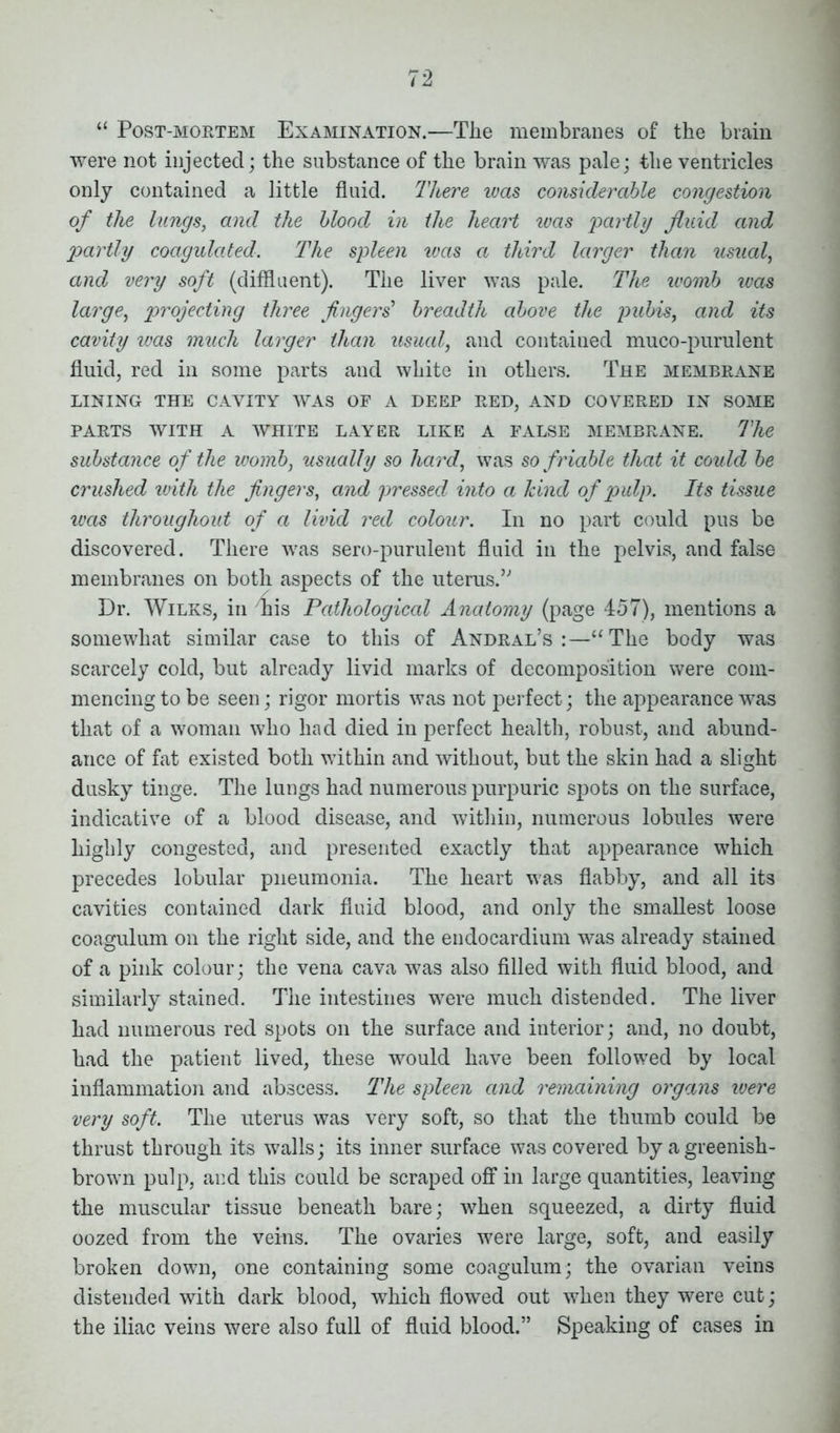 “ Post-mortem Examination.—The membranes of the brain were not injected; the substance of the brain was pale; the ventricles only contained a little fluid. There was considerable congestion of the lungs, and the blood in the heart was 'partly fluid and partly coagulated. The spleen ivas a third larger than usual, and very soft (diffluent). The liver was pale. The womb was large, projecting three fingers' breadth above the pubis, and its cavity ivas much larger than usual, and contained muco-purulent fluid, red in some parts and white in others. The membrane LINING THE CAVITY WAS OF A DEEP RED, AND COVERED IN SOME PARTS WITH A WHITE LAYER LIKE A FALSE MEMBRANE. The substance of the womb, usually so hard, was so friable that it could be crushed with the fingers, and pressed into a hind of pulp. Its tissue ivas throughout of a livid red colour. In no part could pus be discovered. There was sero-purulent fluid in the pelvis, and false membranes on both aspects of the uterus.’' Dr. Wilks, in mis Pathological Anatomy (page 457), mentions a somewhat similar case to this of Andral’s :—“The body was scarcely cold, but already livid marks of decomposition were com- mencing to be seen; rigor mortis was not perfect; the appearance was that of a woman who had died in perfect health, robust, and abund- ance of fat existed both within and without, but the skin had a slight dusky tinge. The lungs had numerous purpuric spots on the surface, indicative of a blood disease, and within, numerous lobules were highly congested, and presented exactly that appearance which precedes lobular pneumonia. The heart was flabby, and all its cavities contained dark fluid blood, and only the smallest loose coagulum on the right side, and the endocardium was already stained of a pink colour; the vena cava was also filled with fluid blood, and similarly stained. The intestines were much distended. The liver had numerous red spots on the surface and interior; and, no doubt, had the patient lived, these would have been followed by local inflammation and abscess. The spleen and remaining organs were very soft. The uterus was very soft, so that the thumb could be thrust through its walls; its inner surface was covered byagreenish- browm pulp, and this could be scraped off in large quantities, leaving the muscular tissue beneath bare; when squeezed, a dirty fluid oozed from the veins. The ovaries were large, soft, and easily broken down, one containing some coagulum; the ovarian veins distended with dark blood, which flowed out when they were cut; the iliac veins were also full of fluid blood.” Speaking of cases in