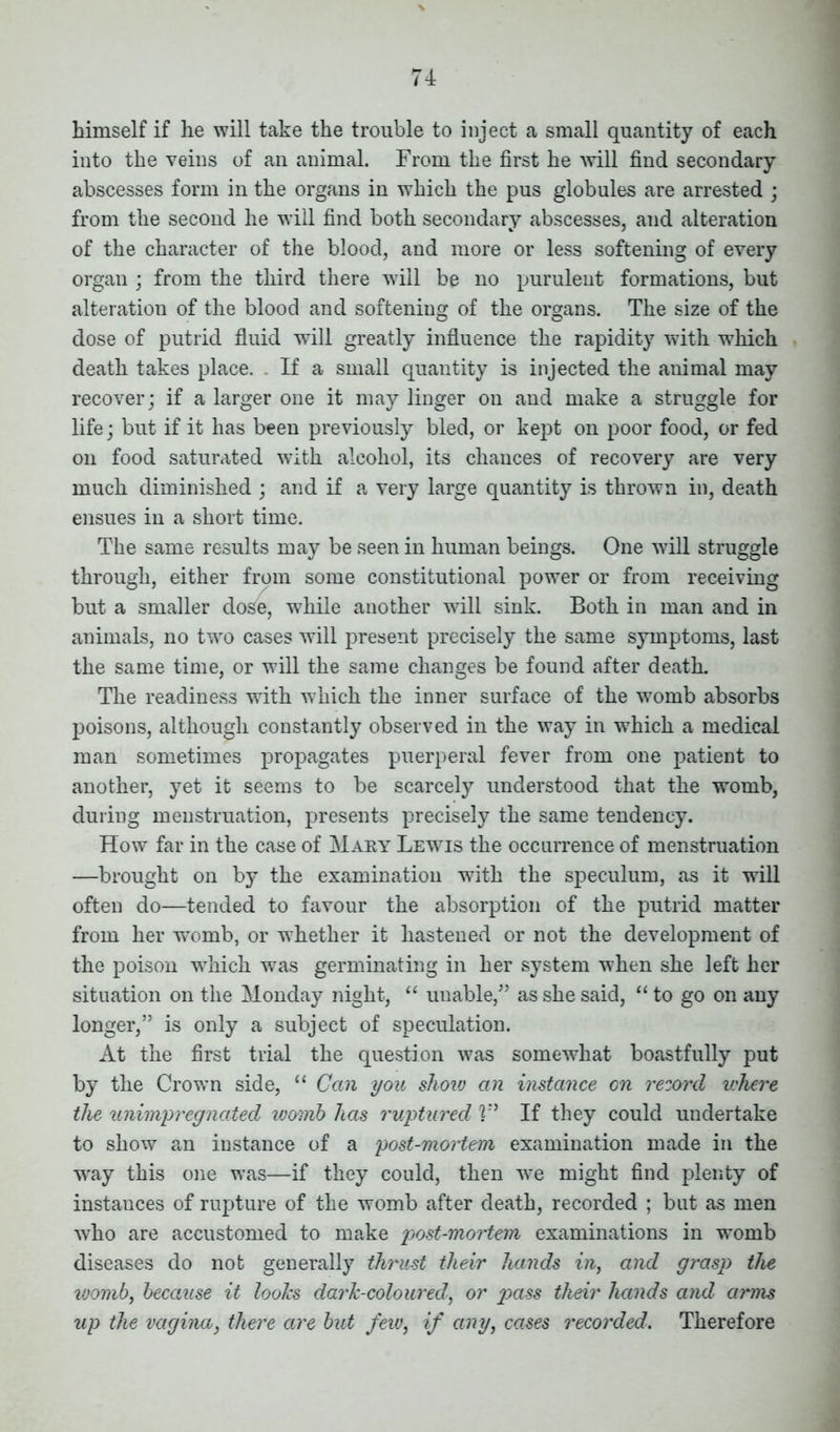 himself if he will take the trouble to inject a small quantity of each into the veins of an animal. From the first he will find secondary abscesses form in the organs in which the pus globules are arrested ; from the second he will find both secondary abscesses, and alteration of the character of the blood, and more or less softening of every organ ; from the third there will be no purulent formations, but alteration of the blood and softening of the organs. The size of the dose of putrid fluid will greatly influence the rapidity with which death takes place. If a small quantity is injected the animal may recover; if a larger one it may linger on and make a struggle for life; but if it has been previously bled, or kept on poor food, or fed on food saturated with alcohol, its chances of recovery are very much diminished ; and if a very large quantity is thrown in, death ensues in a short time. The same results may be seen in human beings. One will struggle through, either from some constitutional power or from receiving but a smaller do£e, while another will sink. Both in man and in animals, no two cases will present precisely the same symptoms, last the same time, or will the same changes be found after death. The readiness with which the inner surface of the womb absorbs poisons, although constantly observed in the way in which a medical man sometimes propagates puerperal fever from one patient to another, yet it seems to be scarcely understood that the womb, during menstruation, presents precisely the same tendency. How far in the case of Mary Lewis the occurrence of menstruation —brought on by the examination with the speculum, as it will often do—tended to favour the absorption of the putrid matter from her womb, or whether it hastened or not the development of the poison which was germinating in her system when she left her situation on the Monday night, “ unable,” as she said, “ to go on any longer,” is only a subject of speculation. At the first trial the question was somewhat boastfully put by the Crown side, “ Can you shoiv an instance on record where the unimpregnated womb has ruptured ?” If they could undertake to show an instance of a post-mortem examination made in the way this one was—if they could, then we might find plenty of instances of rupture of the womb after death, recorded ; but as men who are accustomed to make post-mortem examinations in womb diseases do not generally thrust their hands in, and grasp the womb, because it holes dark-coloured, or pass their hands and arms up the vagina, there are but few, if any, cases recorded. Therefore