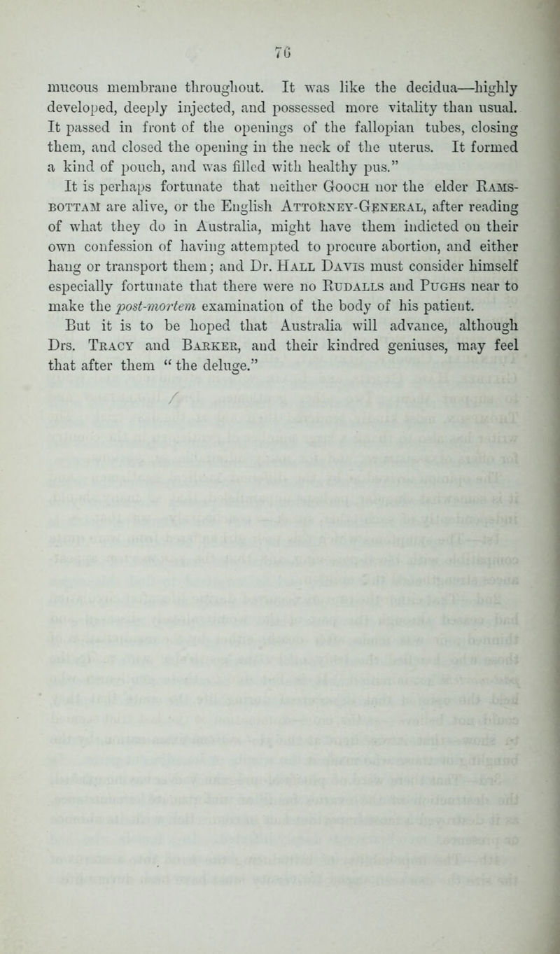 mucous membrane throughout. It was like the decidua—highly developed, deeply injected, and possessed more vitality than usual. It passed in front of the openings of the fallopian tubes, closing them, and closed the opening in the neck of the uterus. It formed a kind of pouch, and was filled with healthy pus.” It is perhaps fortunate that neither Gooch nor the elder Rams- bottaM are alive, or the English Attorney-General, after reading of what they do in Australia, might have them indicted on their own confession of having attempted to procure abortion, and either hang or transport them; and Dr. Hall Davis must consider himself especially fortunate that there were no Rudalls and Pughs near to make the post-mortem examination of the body of his patient. But it is to be hoped that Australia will advance, although Drs. Tracy and Barker, and their kindred geniuses, may feel that after them “ the deluge.” O /