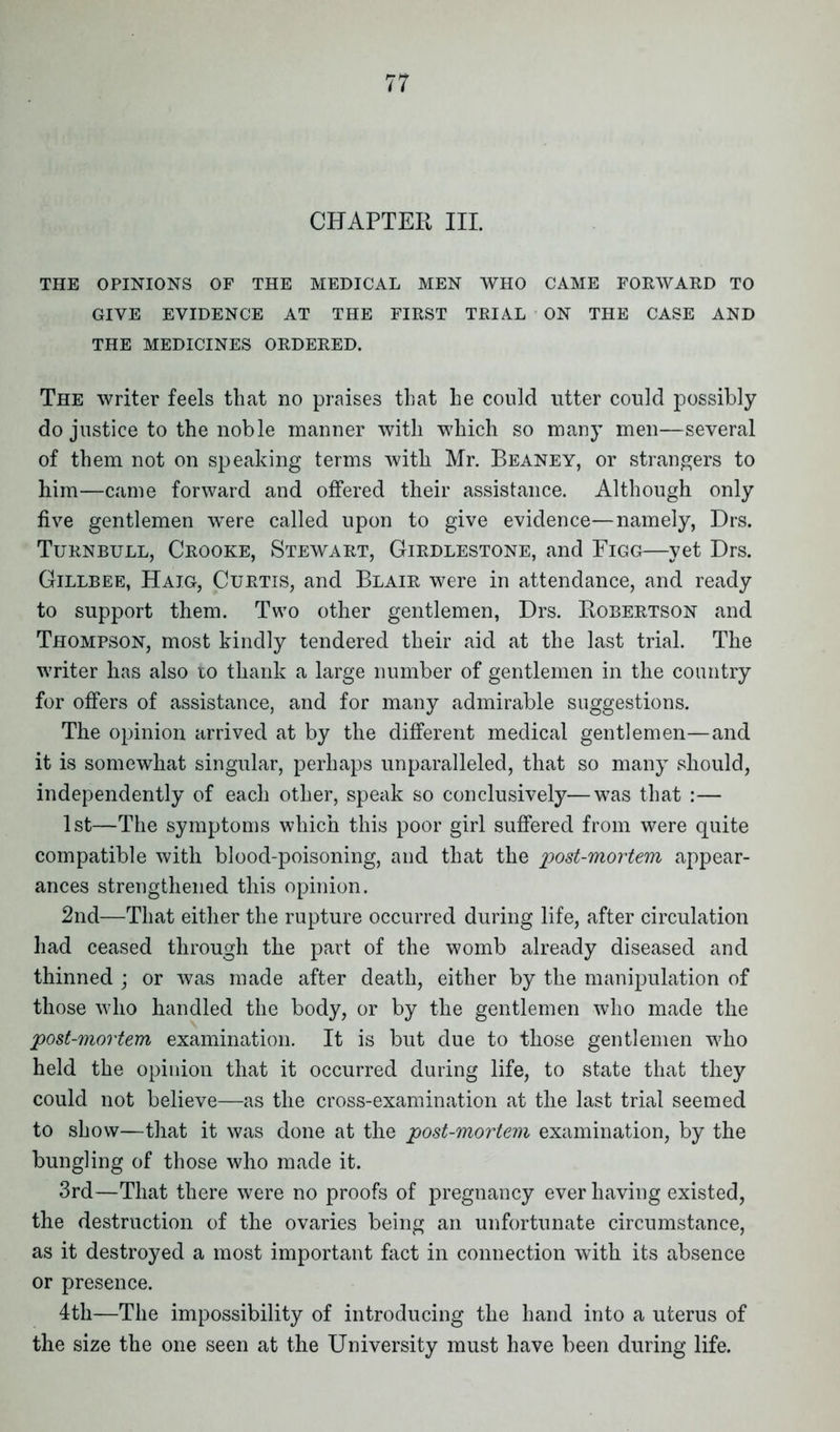 CHAPTER III. THE OPINIONS OF THE MEDICAL MEN WHO CAME FORWARD TO GIVE EVIDENCE AT THE FIRST TRIAL ON THE CASE AND THE MEDICINES ORDERED. The writer feels that no praises that he could utter could possibly do justice to the noble manner with which so many men—several of them not on speaking terms with Mr. Beaney, or strangers to him—came forward and offered their assistance. Although only five gentlemen wTere called upon to give evidence—namely, Drs. Turnbull, Crooke, Stewart, Girdlestone, and Figg—yet Drs. Gillbee, Haig, Curtis, and Blair were in attendance, and ready to support them. Two other gentlemen, Drs. Robertson and Thompson, most kindly tendered their aid at the last trial. The writer has also to thank a large number of gentlemen in the country for offers of assistance, and for many admirable suggestions. The opinion arrived at by the different medical gentlemen—and it is somewhat singular, perhaps unparalleled, that so many should, independently of each other, speak so conclusively—was that :— 1st—The symptoms which this poor girl suffered from were quite compatible with blood-poisoning, and that the post-mortem appear- ances strengthened this opinion. 2nd—That either the rupture occurred during life, after circulation had ceased through the part of the womb already diseased and thinned ; or was made after death, either by the manipulation of those who handled the body, or by the gentlemen who made the post-mortem examination. It is but due to those gentlemen who held the opinion that it occurred during life, to state that they could not believe—as the cross-examination at the last trial seemed to show—that it was done at the post-mortem examination, by the bungling of those who made it. 3rd—That there were no proofs of pregnancy ever having existed, the destruction of the ovaries being an unfortunate circumstance, as it destroyed a most important fact in connection with its absence or presence. 4th—The impossibility of introducing the hand into a uterus of the size the one seen at the University must have been during life.