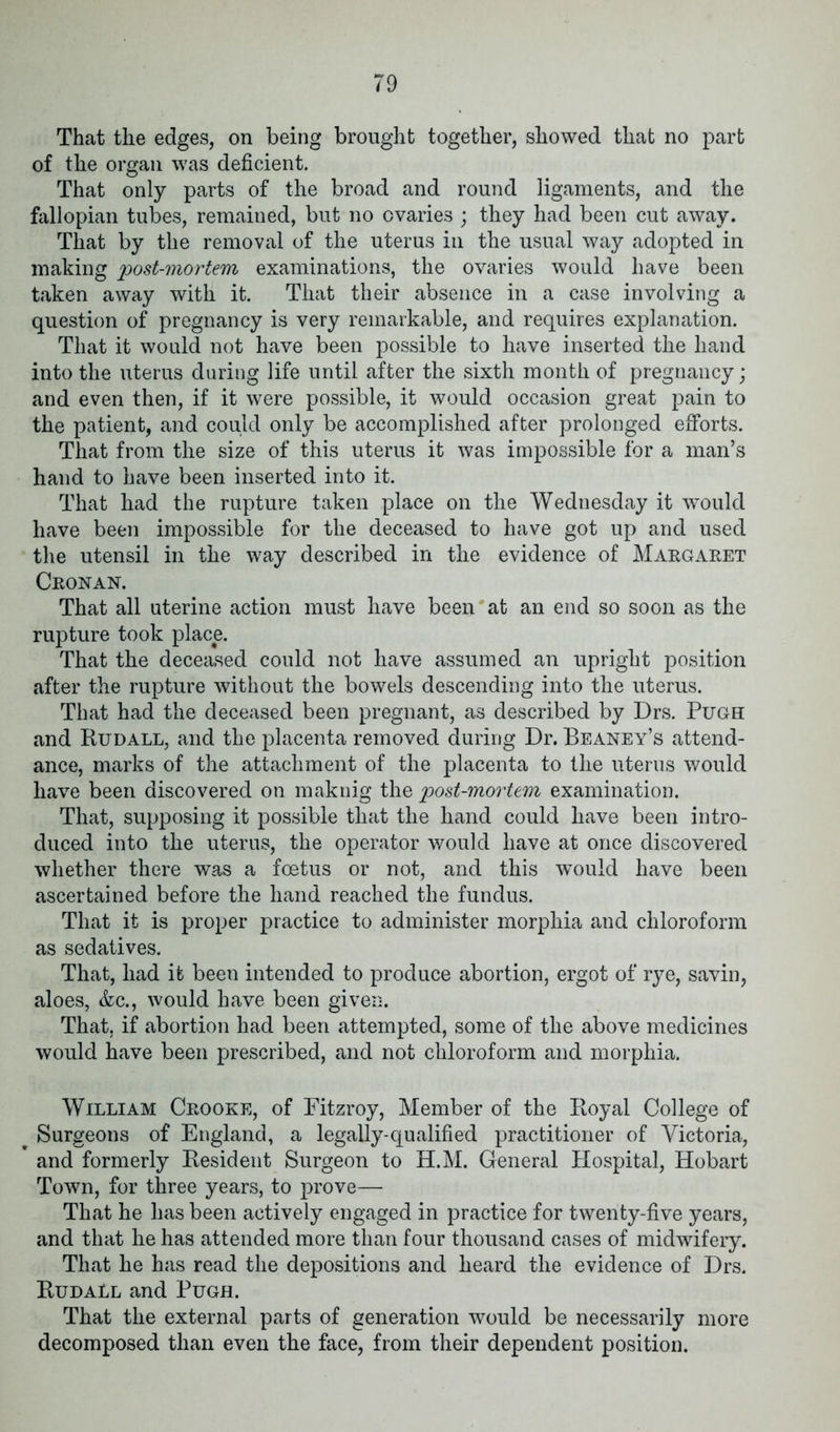 That the edges, on being brought together, showed that no part of the organ was deficient. That only parts of the broad and round ligaments, and the fallopian tubes, remained, but no ovaries ; they had been cut away. That by the removal of the uterus in the usual way adopted in making post-mortem examinations, the ovaries would have been taken away with it. That their absence in a case involving a question of pregnancy is very remarkable, and requires explanation. That it would not have been possible to have inserted the hand into the uterus during life until after the sixth month of pregnancy; and even then, if it were possible, it would occasion great pain to the patient, and could only be accomplished after prolonged efforts. That from the size of this uterus it was impossible for a man’s hand to have been inserted into it. That had the rupture taken place on the Wednesday it would have been impossible for the deceased to have got up and used the utensil in the way described in the evidence of Margaret Cronan. That all uterine action must have been at an end so soon as the rupture took place. That the deceased could not have assumed an upright position after the rupture without the bowels descending into the uterus. That had the deceased been pregnant, as described by Drs. Pugh and Rudall, and the placenta removed during Dr. Beaney’s attend- ance, marks of the attachment of the placenta to the uterus would have been discovered on maknig the post-mortem examination. That, supposing it possible that the hand could have been intro- duced into the uterus, the operator would have at once discovered whether there was a foetus or not, and this would have been ascertained before the hand reached the fundus. That it is proper practice to administer morphia and chloroform as sedatives. That, had it been intended to produce abortion, ergot of rye, savin, aloes, &c., would have been given. That, if abortion had been attempted, some of the above medicines would have been prescribed, and not chloroform and morphia. William Crooke, of Fitzroy, Member of the Royal College of Surgeons of England, a legally-qualified practitioner of Victoria, and formerly Resident Surgeon to H.M. General Hospital, Hobart Town, for three years, to prove— That he has been actively engaged in practice for twenty-five years, and that he has attended more than four thousand cases of midwifery. That he has read the depositions and heard the evidence of Drs. RudaLl and Pugh. That the external parts of generation would be necessarily more decomposed than even the face, from their dependent position.