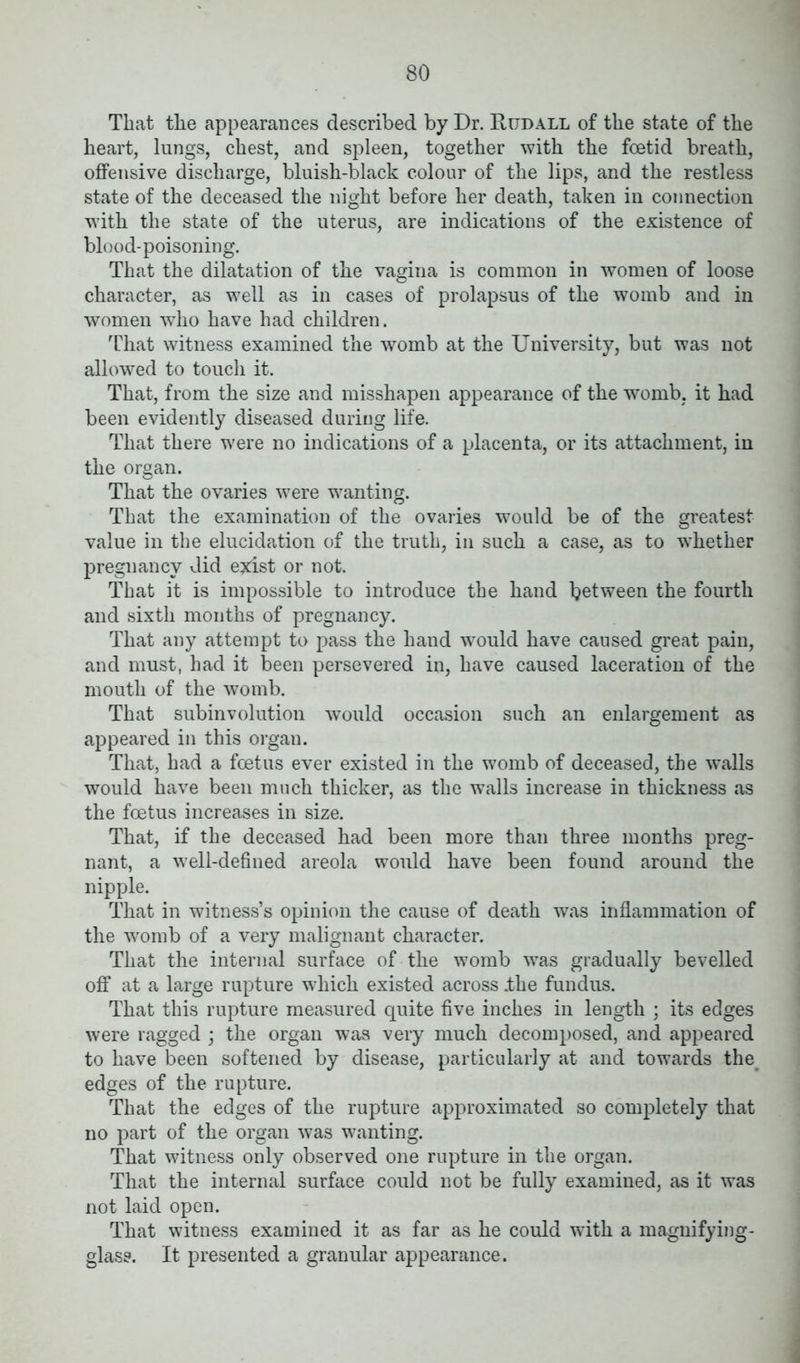 That the appearances described by Dr. Rijdall of the state of the heart, lungs, chest, and spleen, together with the foetid breath, offensive discharge, bluish-black colour of the lips, and the restless state of the deceased the night before her death, taken in connection with the state of the uterus, are indications of the existence of blood-poisoning. That the dilatation of the vagina is common in women of loose character, as well as in cases of prolapsus of the womb and in women who have had children. That witness examined the womb at the University, but was not allowed to touch it. That, from the size and misshapen appearance of the womb, it had been evidently diseased during life. That there were no indications of a placenta, or its attachment, in the organ. That the ovaries were wanting. That the examination of the ovaries would be of the greatest value in the elucidation of the truth, in such a case, as to whether pregnancy did exist or not. That it is impossible to introduce the hand between the fourth and sixth months of pregnancy. That any attempt to pass the hand would have caused great pain, and must, had it been persevered in, have caused laceration of the mouth of the womb. That subinvolution would occasion such an enlargement as appeared in this organ. That, had a foetus ever existed in the womb of deceased, the walls would have been much thicker, as the walls increase in thickness as the foetus increases in size. That, if the deceased had been more than three months preg- nant, a well-defined areola would have been found around the nipple. That in witness’s opinion the cause of death was inflammation of the womb of a very malignant character. That the internal surface of the womb was gradually bevelled off at a large rupture which existed across .the fundus. That this rupture measured quite five inches in length ; its edges were ragged ; the organ was very much decomposed, and appeared to have been softened by disease, particularly at and towards the edges of the rupture. That the edges of the rupture approximated so completely that no part of the organ was wanting. That witness only observed one rupture in the organ. That the internal surface could not be fully examined, as it was not laid open. That witness examined it as far as he could with a magnifying- glass. It presented a granular appearance.