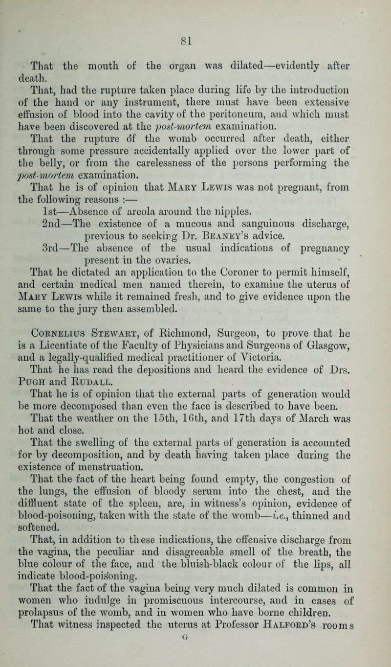 That the mouth of the organ was dilated—evidently after death. That, had the rupture taken place during life by the introduction of the hand or any instrument, there must have been extensive effusion of blood into the cavity of the peritoneum, aud which must have been discovered at the post-mortem examination. That the rupture df the womb occurred after death, either through some pressure accidentally applied over the lower part of the belly, or from the carelessness of the persons performing the post mortem examination. That he is of opinion that Mary Lewis was not pregnant, from the following reasons :— 1st—Absence of areola around the nipples. 2nd—The existence of a mucous and sanguinous discharge, previous to seeking Dr. Beaney’s advice. 3rd—The absence of the usual indications of pregnancy present in the ovaries. That he dictated an application to the Coroner to permit himself, and certain medical men named therein, to examine the uterus of Mary Lewis while it remained fresh, and to give evidence upon the same to the jury then assembled. Cornelius Stewart, of Richmond, Surgeon, to prove that he is a Licentiate of the Faculty of Physicians and Surgeons of Glasgow, and a legally-qualified medical practitioner of Victoria. That he lias read the depositions and heard the evidence of Drs. Pugh and Rudall. That he is of opinion that the external parts of generation would be more decomposed than even the face is described to have been. That the weather on the 15th, 16 th, and 17th days of March was hot and close. That the swelling of the external parts of generation is accounted for by decomposition, and by death having taken place during the existence of menstruation. That the fact of the heart being found empty, the congestion of the lungs, the effusion of bloody serum into the chest, and the diffluent state of the spleen, are, in witness’s opinion, evidence of blood-poisoning, taken with the state of the womb—i.e., thinned and softened. That, in addition to these indications, the offensive discharge from the vagina, the peculiar and disagreeable smell of the breath, the blue colour of the face, and the bluish-black colour of the lips, all indicate blood-poisoning. That the fact of the vagina being very much dilated is common in women who indulge in promiscuous intercourse, and in cases of prolapsus of the womb, and in women who have borne children. That witness inspected the uterus at Professor Halford’s rooms