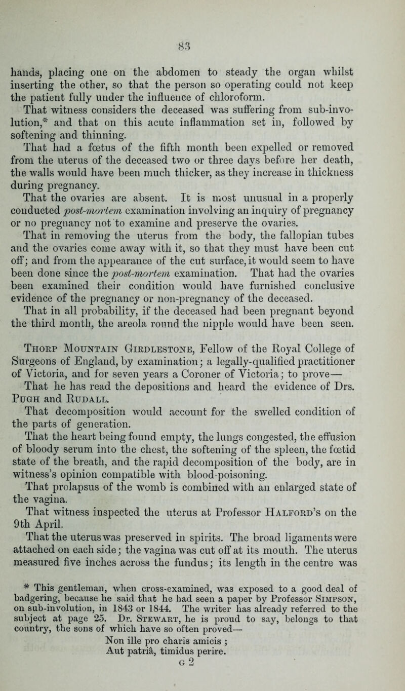 hands, placing one on the abdomen to steady the organ whilst inserting the other, so that the person so operating could not keep the patient fully under the influence of chloroform. That witness considers the deceased was suffering from sub-invo- lution,* and that on this acute inflammation set in, followed by softening and thinning. That had a foetus of the fifth month been expelled or removed from the uterus of the deceased two or three days before her death, the walls would have been much thicker, as they increase in thickness during pregnancy. That the ovaries are absent. It is most unusual in a properly conducted 'post-mortem examination involving an inquiry of pregnancy or no pregnancy not to examine and preserve the ovaries. That in removing the uterus from the body, the fallopian tubes and the ovaries come away with it, so that they must have been cut off; and from the appearance of the cut surface, it would seem to have been done since the post-mortem examination. That had the ovaries been examined their condition would have furnished conclusive evidence of the pregnancy or non-pregnancy of the deceased. That in all probability, if the deceased had been pregnant beyond the third month, the areola round the nipple would have been seen. Thorp Mountain Girdlestone, Fellow of the Royal College of Surgeons of England, by examination; a legally-qualified practitioner of Victoria, and for seven years a Coroner of Victoria; to prove— That he has read the depositions and heard the evidence of Drs. Pugh and Rudall. That decomposition would account for the swelled condition of the parts of generation. That the heart being found empty, the lungs congested, the effusion of bloody serum into the chest, the softening of the spleen, the foetid state of the breath, and the rapid decomposition of the body, are in witness’s opinion compatible with blood-poisoning. That prolapsus of the womb is combined with an enlarged state of the vagina. That witness inspected the uterus at Professor Halford’s on the 9th April. That the uterus was preserved in spirits. The broad ligaments were attached on each side; the vagina was cut off at its mouth. The uterus measured five inches across the fundus; its length in the centre was * This gentleman, when cross-examined, was exposed to a good deal of badgering, because he said that he had seen a paper by Professor Simpson, on sub-involution, in 1843 or 1844. The writer lias already referred to the subject at page 25. Dr. Stewart, he is proud to say, belongs to that country, the sons of which have so often proved— Non file pro charis amicis ; Aut patri&, timidus perire.