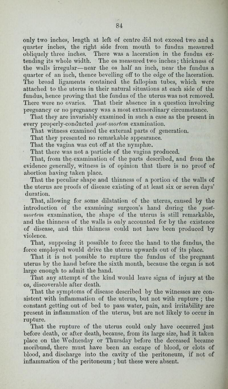 only two inches, length at left of centre did not exceed two and a quarter inches, the right side from mouth to fundus measured obliquely three inches. There was a laceration in the fundus ex- tending its whole width. The os measured two inches; thickness of the walls irregular—near the os half an inch, near the fundus a quarter of an inch, thence bevelling off to the edge of the laceration. The broad ligaments contained the fallopian tubes, which were attached to the uterus in their natural situations at each side of the fundus, hence proving that the fundus of the uterus was not removed. There were no ovaries. That their absence in a question involving pregnancy or no pregnancy was a most extraordinary circumstance. That they are invariably examined in such a case as the present in every properly-conducted post-mortem examination. That witness examined the external parts of generation. That they presented no remarkable appearance. That the vagina was cut off at the nymphse. That there was not a particle of the vagina produced. That, from the^examination of the parts described, and from the evidence generally, witness is of opinion that there is no proof of abortion having taken place. That the peculiar shape and thinness of a portion of the walls of the uterus are proofs of disease existing of at least six or seven days’ duration. That, allowing for some dilatation of the uterus, caused by the introduction of the examining surgeon’s hand during the post- mortem examination, the shape of the uterus is still remarkable, and the thinness of the walls is only accounted for by the existence of disease, and this thinness could not have been produced by violence. That, supposing it possible to force the hand to the fundus, the force employed would drive the uterus upwards out of its place. That it is not possible to rupture the fundus of the pregnant uterus by the hand before the sixth month, because the organ is not large enough to admit the hand. That any attempt of the kind would leave signs of injury at the os, discoverable after death. That the symptoms of disease described by the witnesses are con- sistent with inflammation of the uterus, but not with rupture ; the constant getting out of bed to pass water, pain, and irritability are present in inflammation of the uterus, but are not likely to occur in rupture. That the rupture of the uterus could only have occurred just before death, or after death, because, from its large size, had it taken place on the Wednesday or Thursday before the deceased became moribund, there must have been an escape of blood, or clots of blood, and discharge into the cavity of the peritoneum, if not of inflammation of the peritoneum ; but these were absent.