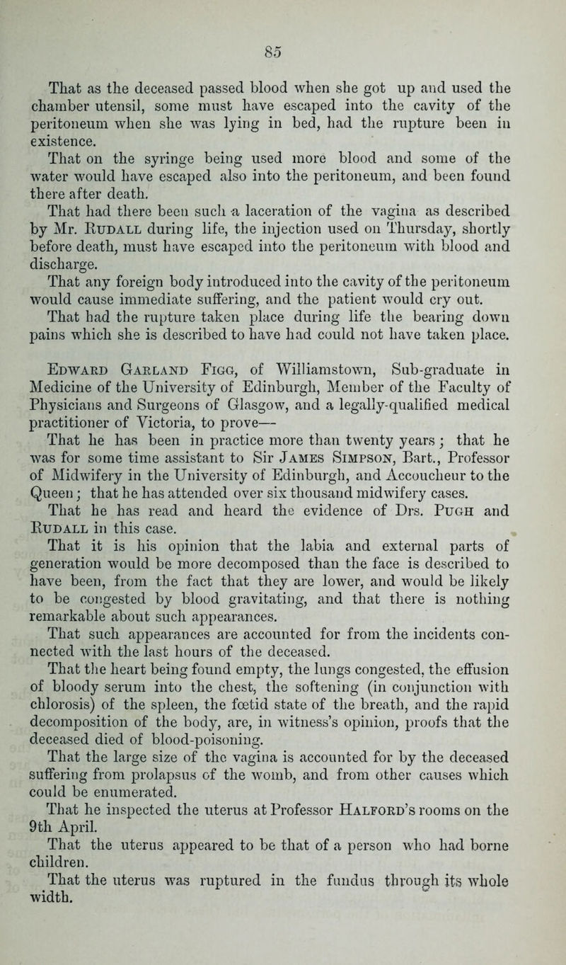 That as the deceased passed blood when she got up and used the chamber utensil, some must have escaped into the cavity of the peritoneum when she was lying in bed, had the rupture been in existence. That on the syringe being used more blood and some of the water would have escaped also into the peritoneum, and been found there after death. That had there been such a laceration of the vagina as described by Mr. Rudall during life, the injection used on Thursday, shortly before death, must have escaped into the peritoneum with blood and discharge. That any foreign body introduced into the cavity of the peritoneum would cause immediate suffering, and the patient would cry out. That had the rupture taken place during life the bearing down pains which she is described to have had could not have taken place. Edward Garland Figg, of Williamstown, Sub-graduate in Medicine of the University of Edinburgh, Member of the Faculty of Physicians and Surgeons of Glasgow, and a legally-qualified medical practitioner of Victoria, to prove— That he has been in practice more than twenty years; that he was for some time assistant to Sir James Simpson, Bart., Professor of Midwifery in the University of Edinburgh, and Accoucheur to the Queen; that he has attended over six thousand midwifery cases. That he has read and heard the evidence of Drs. Pugh and Rudall in this case. That it is his opinion that the labia and external parts of generation would be more decomposed than the face is described to have been, from the fact that they are lower, and would be likely to be congested by blood gravitating, and that there is nothing remarkable about such appearances. That such appearances are accounted for from the incidents con- nected with the last hours of the deceased. That the heart being found empty, the lungs congested, the effusion of bloody serum into the chest, the softening (in conjunction with chlorosis) of the spleen, the foetid state of the breath, and the rapid decomposition of the body, are, in witness’s opinion, proofs that the deceased died of blood-poisoning. That the large size of the vagina is accounted for by the deceased suffering from prolapsus of the womb, and from other causes which could be enumerated. That he inspected the uterus at Professor Halford’s rooms on the 9 th April. That the uterus appeared to be that of a person who had borne children. That the uterus was ruptured in the fundus through its whole width.