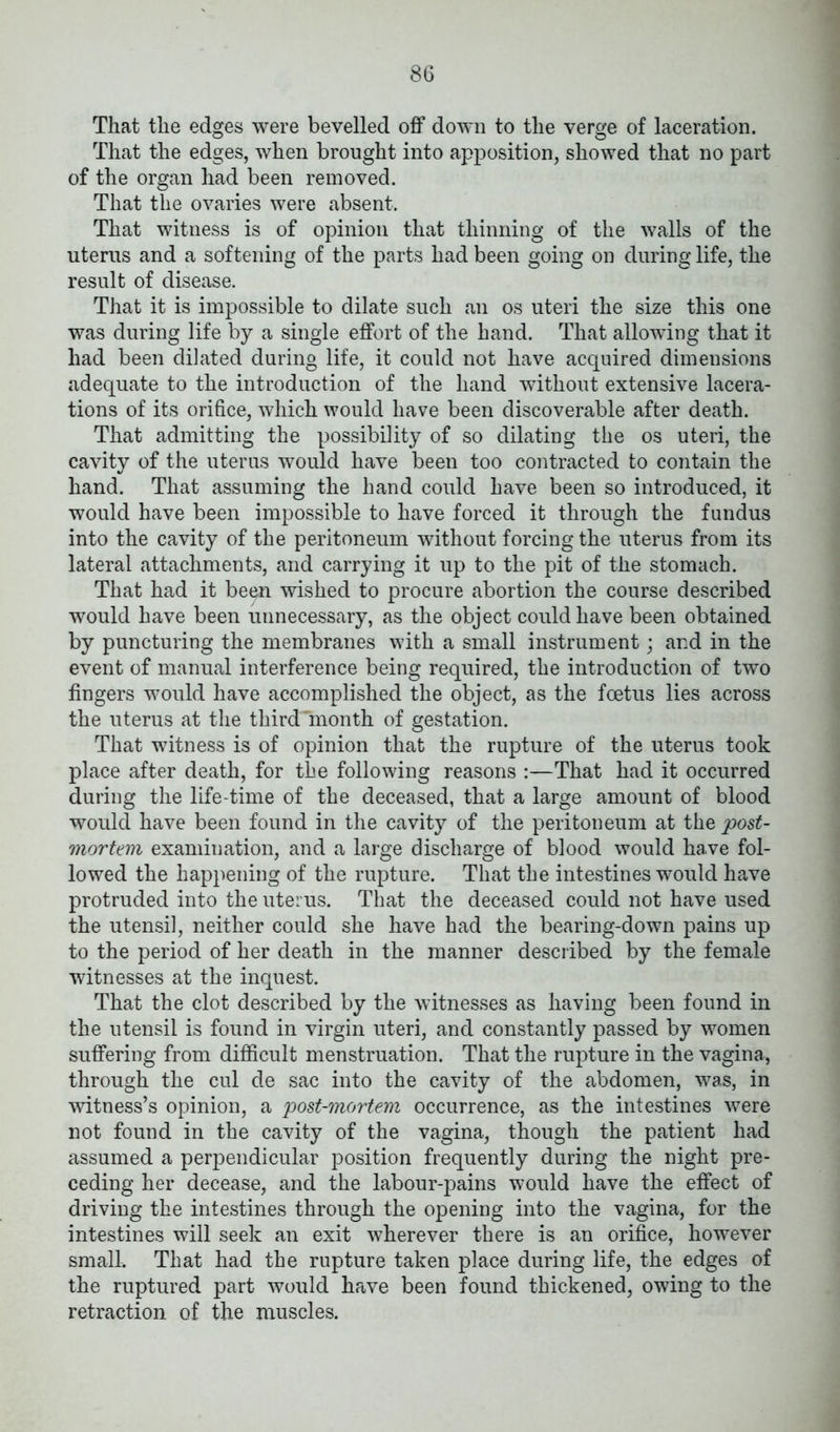 That the edges were bevelled off down to the verge of laceration. That the edges, when brought into apposition, showed that no part of the organ had been removed. That the ovaries were absent. That witness is of opinion that thinning of the walls of the uterus and a softening of the parts had been going on during life, the result of disease. That it is impossible to dilate such an os uteri the size this one was during life by a single effort of the hand. That allowing that it had been dilated during life, it could not have acquired dimensions adequate to the introduction of the hand without extensive lacera- tions of its orifice, which would have been discoverable after death. That admitting the possibility of so dilating the os uteri, the cavity of the uterus would have been too contracted to contain the hand. That assuming the hand could have been so introduced, it would have been impossible to have forced it through the fundus into the cavity of the peritoneum without forcing the uterus from its lateral attachments, and carrying it up to the pit of the stomach. That had it been wished to procure abortion the course described would have been unnecessary, as the object could have been obtained by puncturing the membranes with a small instrument; and in the event of manual interference being required, the introduction of two fingers would have accomplished the object, as the foetus lies across the uterus at the third'Tnonth of gestation. That witness is of opinion that the rupture of the uterus took place after death, for the following reasons :—That had it occurred during the life-time of the deceased, that a large amount of blood would have been found in the cavity of the peritoneum at the post- mortem examination, and a large discharge of blood would have fol- lowed the happening of the rupture. That the intestines would have protruded into the uterus. That the deceased could not have used the utensil, neither could she have had the bearing-down pains up to the period of her death in the manner described by the female witnesses at the inquest. That the clot described by the witnesses as having been found in the utensil is found in virgin uteri, and constantly passed by women suffering from difficult menstruation. That the rupture in the vagina, through the cul de sac into the cavity of the abdomen, was, in witness’s opinion, a post-mortem occurrence, as the intestines were not found in the cavity of the vagina, though the patient had assumed a perpendicular position frequently during the night pre- ceding her decease, and the labour-pains would have the effect of driving the intestines through the opening into the vagina, for the intestines will seek an exit wherever there is an orifice, however small. That had the rupture taken place during life, the edges of the ruptured part would have been found thickened, owing to the retraction of the muscles.