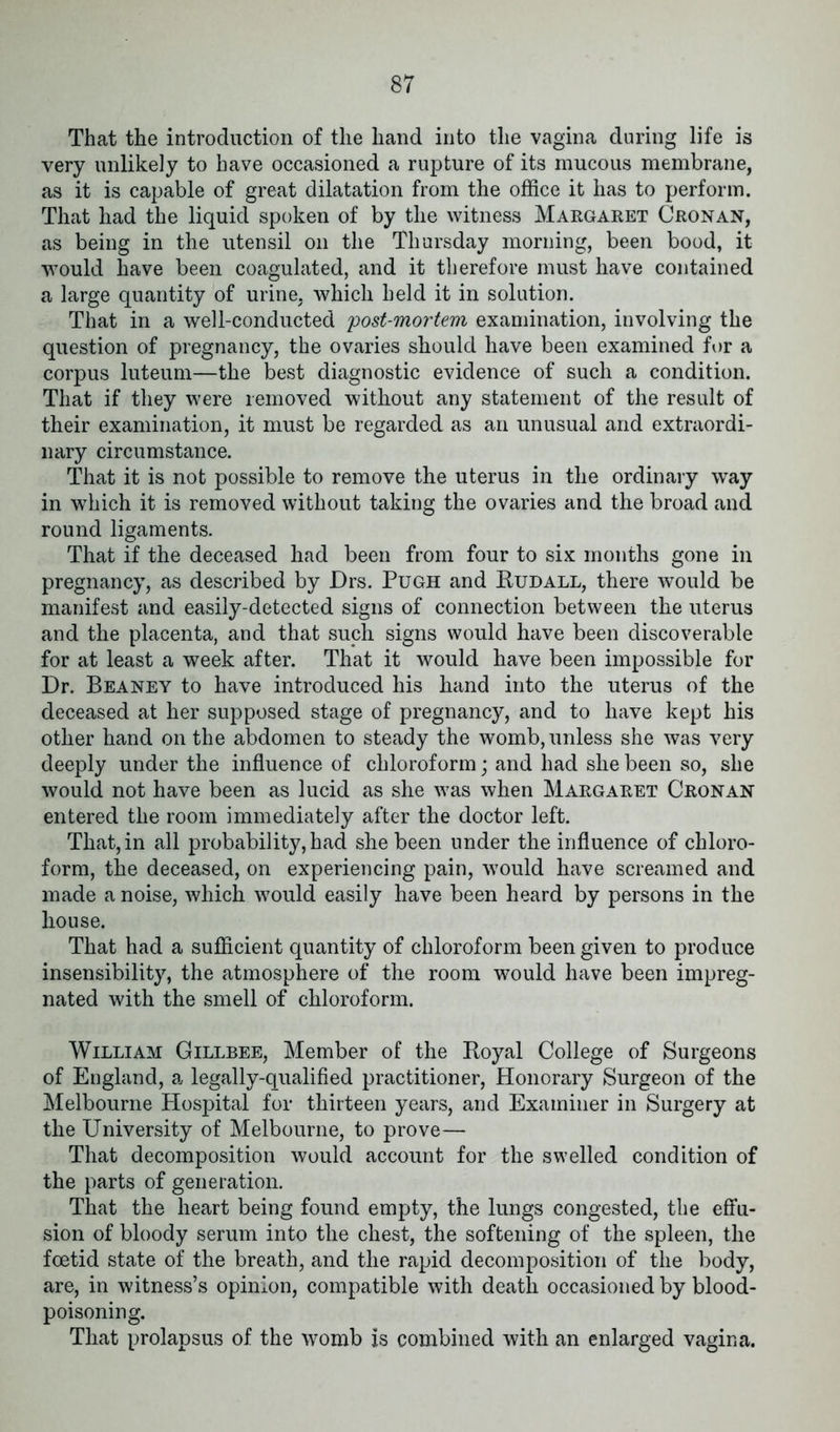 That the introduction of the hand into the vagina during life is very unlikely to have occasioned a rupture of its mucous membrane, as it is capable of great dilatation from the office it has to perform. That liad the liquid spoken of by the witness Margaret Cron an, as being in the utensil on the Thursday morning, been bood, it would have been coagulated, and it therefore must have contained a large quantity of urine, which held it in solution. That in a well-conducted 'post-mortem examination, involving the question of pregnancy, the ovaries should have been examined for a corpus luteum—the best diagnostic evidence of such a condition. That if they were removed without any statement of the result of their examination, it must be regarded as an unusual and extraordi- nary circumstance. That it is not possible to remove the uterus in the ordinary way in which it is removed without taking the ovaries and the broad and round ligaments. That if the deceased had been from four to six months gone in pregnancy, as described by JDrs. Pugh and Rudall, there would be manifest and easily-detected signs of connection between the uterus and the placenta, and that such signs would have been discoverable for at least a week after. That it would have been impossible for Dr. Beaney to have introduced his hand into the uterus of the deceased at her supposed stage of pregnancy, and to have kept his other hand on the abdomen to steady the womb, unless she was very deeply under the influence of chloroform; and had shebeen so, she would not have been as lucid as she was when Margaret Cronan entered the room immediately after the doctor left. That,in all probability,had shebeen under the influence of chloro- form, the deceased, on experiencing pain, would have screamed and made a noise, which would easily have been heard by persons in the house. That had a sufficient quantity of chloroform been given to produce insensibility, the atmosphere of the room would have been impreg- nated with the smell of chloroform. William Gillbee, Member of the Royal College of Surgeons of England, a legally-qualified practitioner, Honorary Surgeon of the Melbourne Hospital for thirteen years, and Examiner in Surgery at the University of Melbourne, to prove— That decomposition would account for the swelled condition of the parts of generation. That the heart being found empty, the lungs congested, the effu- sion of bloody serum into the chest, the softening of the spleen, the foetid state of the breath, and the rapid decomposition of the body, are, in witness’s opinion, compatible with death occasioned by blood- poisoning. That prolapsus of the womb is combined with an enlarged vagina.