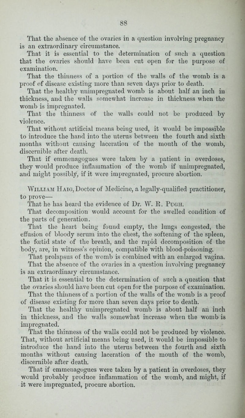 That the absence of the ovaries in a question involving pregnancy is an extraordinary circumstance. That it is essential to the determination of such a question that the ovaries should have been cut open for the purpose of examination. That the thinness of a portion of the walls of the womb is a proof of disease existing more than seven days prior to death. That the healthy unimpregnated womb is about half an inch in thickness, and the walls somewhat increase in thickness when the womb is impregnated. That the thinness of the walls could not be produced by violence. That without artificial means being used, it would be impossible to introduce the hand into the uterus between the fourth and sixth months without causing laceration of the mouth of the womb, discernible after death. That if emmenagogues were taken by a patient in overdoses, they would produce inflammation of the womb if unimpregnated, and might possibly, if it were impregnated, procure abortion. William Haig, Doctor of Medicine, a legally-qualified practitioner, to prove— That he has heard the evidence of Dr. W. R. Pugh. That decomposition would account for the swelled condition of the parts of generation. That the heart being found empty, the lungs congested, the effusion of bloody serum into the chest, the softening of the spleen, the foetid state of the breath, and the rapid decomposition of the body, are, in witness’s opinion, compatible with blood-poisoning. That prolapsus of the womb is combined with an enlarged vagina, That the absence of the ovaries in a question involving pregnancy is an extraordinary circumstance. That it is essential to the determination of such a question that the ovaries should have been cut open for the purpose of examination. That the thinness of a portion of the walls of the womb is a proof of disease existing for more than seven days prior to death. That the healthy unimpregnated womb is about half an inch in thickness, and the walls somewhat increase when the womb is impregnated. That the thinness of the walls could not be produced by violence. That, without artificial means being used, it would be impossible to introduce the hand into the uterus between the fourth and sixth months without causing laceration of the mouth of the womb, discernible after death. That if emmenagogues were taken by a patient in overdoses, they would probably produce inflammation of the womb, and might, if it were impregnated, procure abortion.
