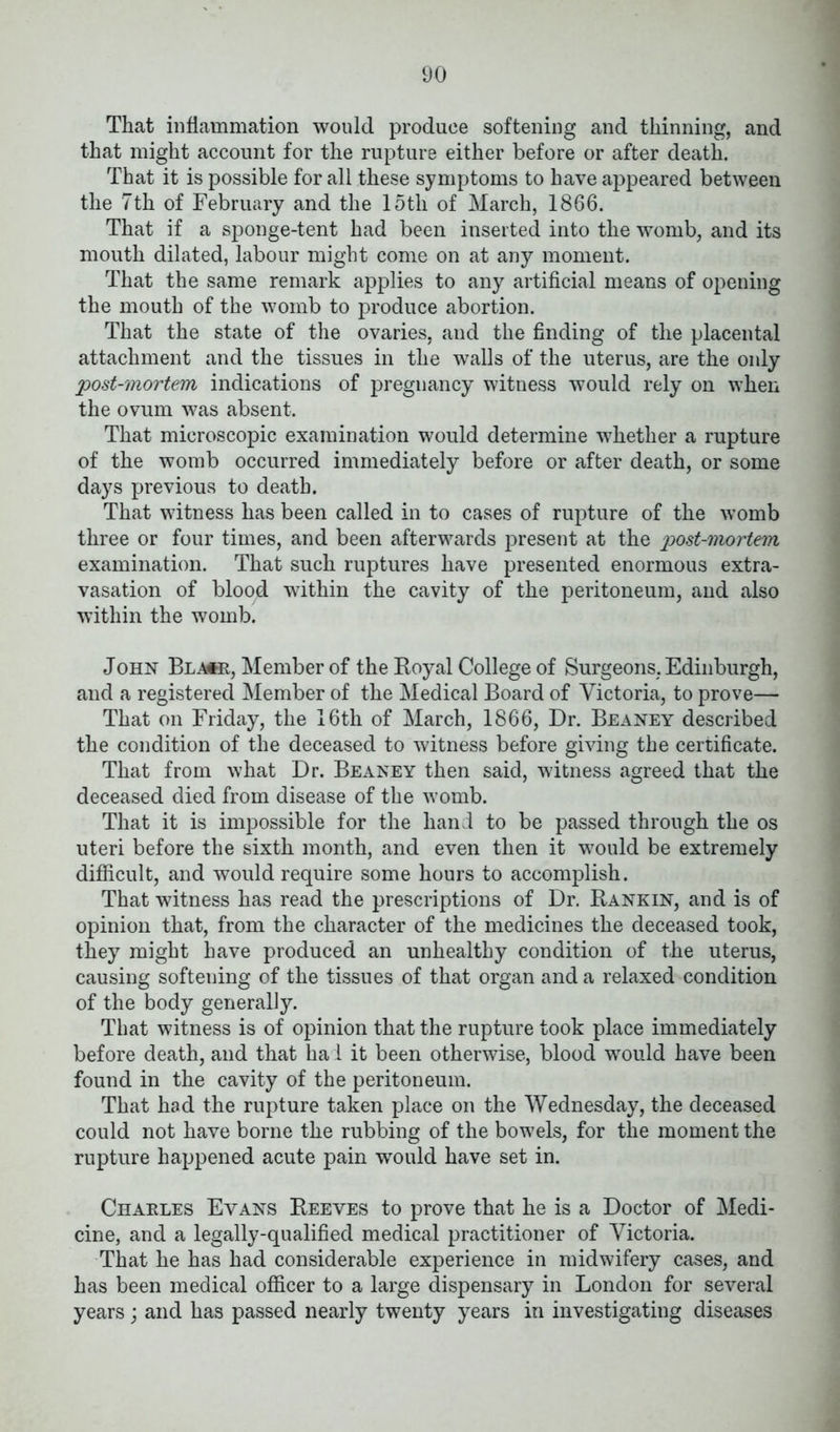 That inflammation would produce softening and thinning, and that might account for the rupture either before or after death. That it is possible for all these symptoms to have appeared between the 7th of February and the 15th of March, 1866. That if a sponge-tent had been inserted into the womb, and its mouth dilated, labour might come on at any moment. That the same remark applies to any artificial means of opening the mouth of the womb to produce abortion. That the state of the ovaries, and the finding of the placental attachment and the tissues in the walls of the uterus, are the only post-mortem indications of pregnancy witness would rely on when the ovum was absent. That microscopic examination would determine whether a rupture of the womb occurred immediately before or after death, or some days previous to death. That witness has been called in to cases of rupture of the womb three or four times, and been afterwards present at the p>ost-mortem examination. That such ruptures have presented enormous extra- vasation of blood within the cavity of the peritoneum, and also within the womb. John Bla*r, Member of the Royal College of Surgeons, Edinburgh, and a registered Member of the Medical Board of Victoria, to prove— That on Friday, the 16th of March, 1866, Dr. Beaney described the condition of the deceased to witness before giving the certificate. That from what Dr. Beaney then said, witness agreed that the deceased died from disease of the womb. That it is impossible for the hand to be passed through the os uteri before the sixth month, and even then it would be extremely difficult, and would require some hours to accomplish. That witness has read the prescriptions of Dr. Rankin, and is of opinion that, from the character of the medicines the deceased took, they might have produced an unhealthy condition of the uterus, causing softening of the tissues of that organ and a relaxed condition of the body generally. That witness is of opinion that the rupture took place immediately before death, and that ha 1 it been otherwise, blood would have been found in the cavity of the peritoneum. That had the rupture taken place on the Wednesday, the deceased could not have borne the rubbing of the bowels, for the moment the rupture happened acute pain wrould have set in. Charles Evans Reeves to prove that he is a Doctor of Medi- cine, and a legally-qualified medical practitioner of Victoria. That he has had considerable experience in midwifery cases, and has been medical officer to a large dispensary in London for several years; and has passed nearly twenty years in investigating diseases