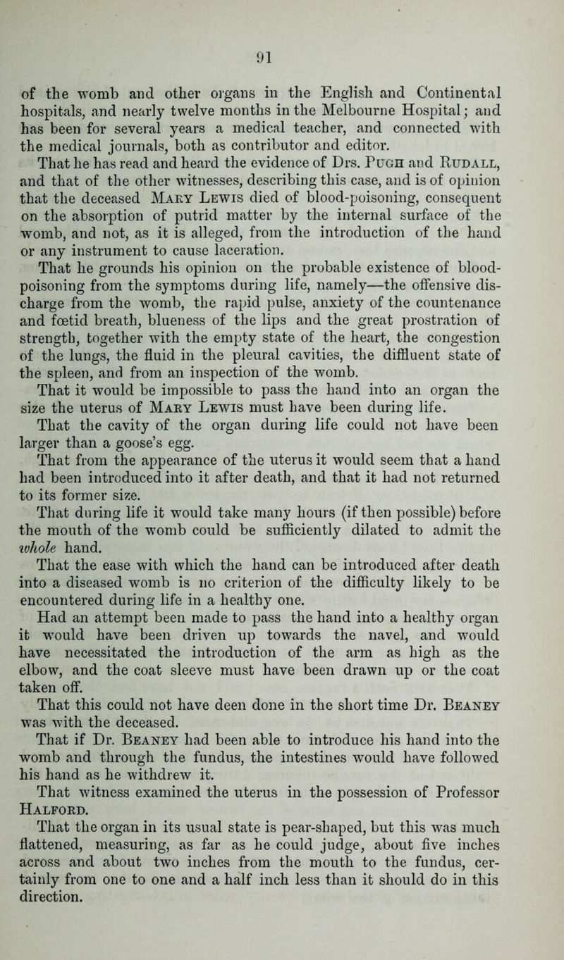 of the womb and other organs in the English and Continental hospitals, and nearly twelve months in the Melbourne Hospital; and has been for several years a medical teacher, and connected with the medical journals, both as contributor and editor. That he has read and heard the evidence of Drs. Pugh and Budall, and that of the other witnesses, describing this case, and is of opinion that the deceased Mary Lewis died of blood-poisoning, consequent on the absorption of putrid matter by the internal surface of the womb, and not, as it is alleged, from the introduction of the hand or any instrument to cause laceration. That he grounds his opinion on the probable existence of blood- poisoning from the symptoms during life, namely—the offensive dis- charge from the womb, the rapid pulse, anxiety of the countenance and foetid breath, blueness of the lips and the great prostration of strength, together with the empty state of the heart, the congestion of the lungs, the fluid in the pleural cavities, the diffluent state of the spleen, and from an inspection of the womb. That it would be impossible to pass the hand into an organ the size the uterus of Mary Lewis must have been during life. That the cavity of the organ during life could not have been larger than a goose’s egg. That from the appearance of the uterus it would seem that a hand had been introduced into it after death, and that it had not returned to its former size. That during life it would take many hours (if then possible) before the mouth of the womb could be sufficiently dilated to admit the whole hand. That the ease with which the hand can be introduced after death into a diseased womb is no criterion of the difficulty likely to be encountered during life in a healthy one. Had an attempt been made to pass the hand into a healthy organ it would have been driven up towards the navel, and would have necessitated the introduction of the arm as high as the elbow, and the coat sleeve must have been drawn up or the coat taken off. That this could not have deen done in the short time Dr. Beaney was with the deceased. That if Dr. Beaney had been able to introduce his hand into the womb and through the fundus, the intestines would have followed his hand as he withdrew it. That witness examined the uterus in the possession of Professor Halford. That the organ in its usual state is pear-shaped, but this was much flattened, measuring, as far as he could judge, about five inches across and about two inches from the mouth to the fundus, cer- tainly from one to one and a half inch less than it should do in this direction.