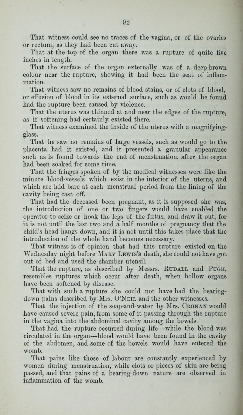 That witness could see no traces of the vagina, or of the ovaries or rectum, as they had been cut away. That at the top of the organ there was a rupture of quite five inches in length. That the surface of the organ externally was of a deep-brown colour near the rupture, showing it had been the seat of inflam- mation. That witness saw no remains of blood stains, or of clots of blood, or effusion of blood in its external surface, such as would be found had the rupture been caused by violence. That the uterus was thinned at and near the edges of the rupture, as if softening had certainly existed there. That witness examined the inside of the uterus with a magnifying- glass. That he saw no remains of large vessels, such as would go to the placenta had it existed, and it presented a granular appearance such as is found towards the end of menstruation, after the organ had been soaked for some time. That the fringes spoken of by the medical witnesses were like the minute blood-vessels which exist in the interior of the uterus, and which are laid bare at each menstrual period from the lining of the cavity being cast off. That had the deceased been pregnant, as it is supposed she was, the introduction of one or two fingers would have enabled the operator to seize or hook the legs of the foetus, and draw it out, for it is not until the last two and a half months of pregnancy that the child’s head hangs down, and it is not until this takes place that the introduction of the whole hand becomes necessary. That witness is of opinion that had this rupture existed on the Wednesday night before Mary Lewis’s death, she could not have got out of bed and used the chamber utensil. That the rupture, as described by Messrs. Rudall and Pugh, resembles ruptures which occur after death, when hollow organs have been softened by disease. That with such a rupture she could not have had the bearing- down pains described by Mrs. O’Neil and the other witnesses. That the injection of the soap-and-water by Mrs. Cronan would have caused severe pain, from some of it passing through the rupture in the vagina into the abdominal cavity among the bowels. That had the rupture occurred during life—while the blood was circulated in the organ—blood would have been found in the cavity of the abdomen, and some of the bowels would have entered the womb. That pains like those of labour are constantly experienced by women during menstruation, while clots or pieces of skin are being passed, and that pains of a bearing-down nature are observed in inflammation of the womb.