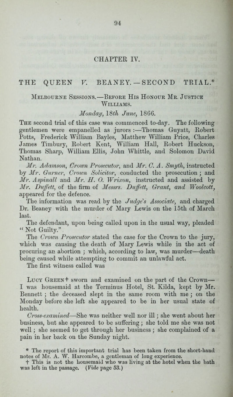 CHAPTER IV. THE QUEEN V. BEANEY. — SECOND TRIAL.* Melbourne Sessions.—Before His Honour Mr. Justice Williams. Monday, 18th June, 1866. The second trial of this case was commenced to-day. The following gentlemen were empanelled as jurors :—Thomas Guy at t, Robert Potts, Frederick William Bayles, Matthew William Price, Charles James Timbury, Robert Kent, William Hall, Robert Huckson, Thomas Sharp, William Ellis, John Whittle, and Solomon David Nathan. Mr. Adamson, Crown Prosecutor, and Mr. C. A. Smyth, instructed by Mr. Ghirner, Crown Solicitor, conducted the prosecution ; and Mr. Aspinall and Mr. H. 0. Wrixon, instructed and assisted by Mr. Duffett, of the firm of Messrs. Duffett, Grant, and Woolcott, appeared for the defence. The information was read by the Judge's Associate, and charged Dr. Beaney with the murder of Mary Lewis on the 15th of March last. The defendant, upon being called upon in the usual way, pleaded 11 Not Guilty.”. The Crown Prosecutor stated the case for the Crown to the jury, which was causing the death of Mary Lewis while in the act of procuring an abortion ; which, according to law, was murder—death being caused while attempting to commit an unlawful act. The first witness called was Lucy Green + sworn and examined on the part of the Crown— I was housemaid at the Terminus Hotel, St. Kilda, kept by Mr. Bennett ; the deceased slept in the same room with me ; on the Monday before she left she appeared to be in her usual state of health. Cross-examined—She was neither well nor ill; she went about her business, but she appeared to be suffering; she told me she was not well; she seemed to get through her business ; she complained of a pain in her back on the Sunday night. * The report of this important trial has been taken from the short-hand notes of Mr. A. W. Harcombe, a gentleman of long experience. + This is not the housemaid who was living at the hotel when the bath was left in the passage. (Vide page 53.)