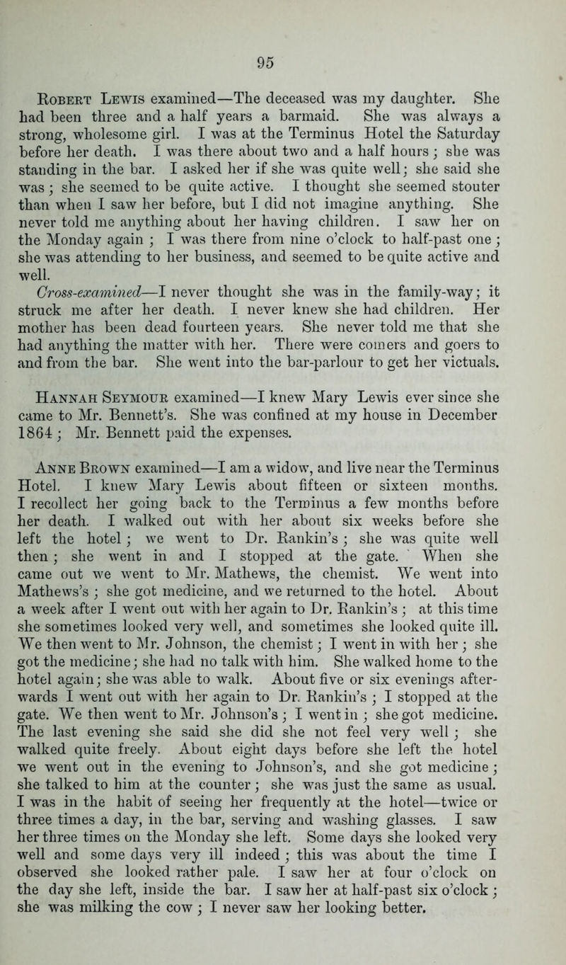 Robert Lewis examined—The deceased was my daughter. She had been three and a half years a barmaid. She was always a strong, wholesome girl. I was at the Terminus Hotel the Saturday before her death. I was there about two and a half hours ; she was standing in the bar. I asked her if she was quite well; she said she was ; she seemed to be quite active. I thought she seemed stouter than when I saw her before, but I did not imagine anything. She never told me anything about her having children. I saw her on the Monday again ; I was there from nine o’clock to half-past one ; she was attending to her business, and seemed to be quite active and well. Cross-exammed—I never thought she was in the family-way; it struck me after her death. I never knew she had children. Her mother has been dead fourteen years. She never told me that she had anything the matter with her. There were comers and goers to and from the bar. She went into the bar-parlour to get her victuals. Hannah Seymour examined—I knew Mary Lewis ever since she came to Mr. Bennett’s. She was confined at my house in December 1864 ; Mr. Bennett paid the expenses. Anne Brown examined—I am a widow, and live near the Terminus Hotel. I knew Mary Lewis about fifteen or sixteen months. I recollect her going back to the Terminus a few months before her death. I walked out with her about six weeks before she left the hotel; we went to Dr. Rankin’s ; she was quite well then; she went in and I stopped at the gate. When she came out we went to Mr. Mathews, the chemist. We went into Mathews’s ; she got medicine, and we returned to the hotel. About a week after I went out with her again to Dr. Rankin’s ; at this time she sometimes looked very well, and sometimes she looked quite ill. We then went to Mr. Johnson, the chemist; I went in with her ; she got the medicine; she had no talk with him. She walked home to the hotel again; she was able to walk. About five or six evenings after- wards I went out with her again to Dr. Rankin’s ; I stopped at the gate. We then went to Mr. Johnson’s; I went in ; she got medicine. The last evening she said she did she not feel very well; she walked quite freely. About eight days before she left the hotel we went out in the evening to Johnson’s, and she got medicine; she talked to him at the counter; she was just the same as usual. I was in the habit of seeing her frequently at the hotel—twice or three times a day, in the bar, serving and washing glasses. I saw her three times on the Monday she left. Some days she looked very well and some days very ill indeed ; this was about the time I observed she looked rather pale. I saw her at four o’clock on the day she left, inside the bar. I saw her at half-past six o’clock ; she was milking the cow ; I never saw her looking better.