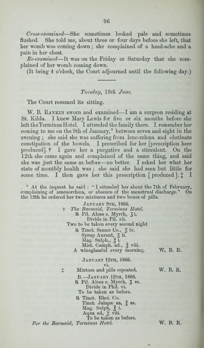 Cross-examined—She sometimes looked pale and sometimes flushed. She told me, about three or four days before she left, that her womb was coming down ; she complained of a head-ache and a pain in her chest. Re-examined—It was on the Friday or Saturday that she com- plained of her womb coming down. (It being 4 o’clock, the Court adjourned until the following day.) Tuesday, 19 th June. The Court resumed its sitting. W. B. Rankin sworn and examined—I am a surgeon residing at St. Kilda. I knew Mary Lewis for five or six months before she left the Terminus Hotel. I attended the family there. I remember her coming to me on the 9th of January,* between seven and eight in the evening ; she said she was suffering from leucorrhoea and obstinate constipation of fhe bowels. I prescribed for her [prescription here produced]. + I gave her a purgative and a stimulant. On the 12th she came again and complained of the same thing, and said she was just the same as before—no better. I asked her what her state of monthly health was ; she said she had seen but little for some time. I then gave her this prescription [produced].]: I * At the inquest he said : “I attended her about the 7th of February, complaining of amenorrhcea, or absence of the menstrual discharge.” On the 12th he ordered her two mixtures and two boxes of pills. January 9th, 1866. f The Barmaid, Terminus Hotel. R Pil. Aloes c. Myrrh, 3 i* Divide in Pil. xii. Two to be taken every second night R Tinct. Sennse Co., 3 iv. Syrup Aurant, 3 A- Mag. Sulph., J i. Mist. Camph. ad., J viii. A wineglassful every morning. January 12th, 1866. vi. X Mixture and pills repeated. B.—January 12th, 1866. R Pil. Aloes c. Myrrh, 3 ss. Divide in Phil. vi. To be taken as before. R Tinct. Rhei. Co. Tinct. Jalapae aa, J ss. Mag. Sulph, | i. Aqua ad, J viii. To be taken as before. For the Barmaid, Terminus Hotel. W. B. R. W. B. R. W. B. R.