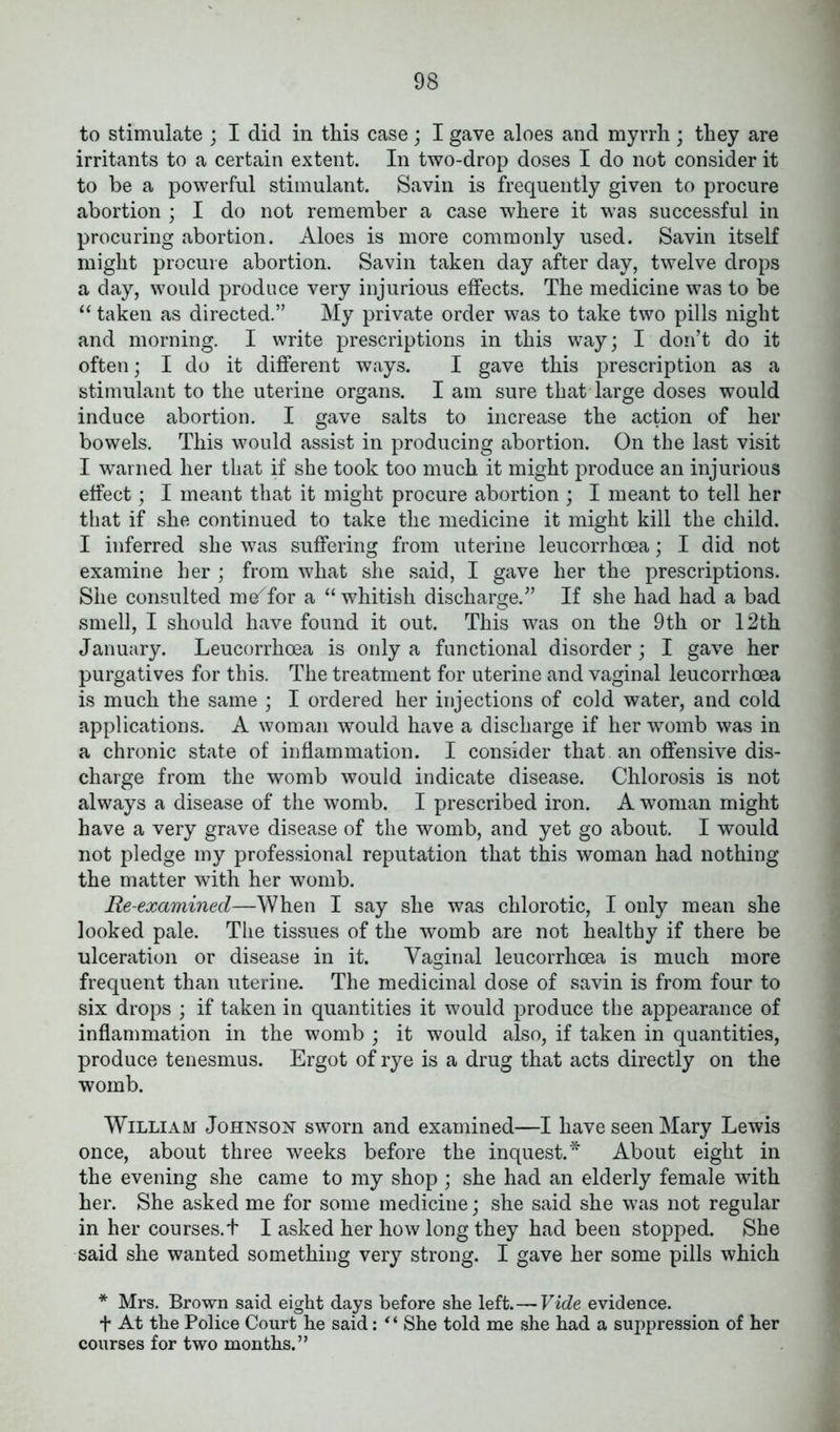 to stimulate ; I did in this case; I gave aloes and myrrh ; they are irritants to a certain extent. In two-drop doses I do not consider it to be a powerful stimulant. Savin is frequently given to procure abortion ; I do not remember a case where it was successful in procuring abortion. Aloes is more commonly used. Savin itself might procure abortion. Savin taken day after day, twelve drops a day, would produce very injurious effects. The medicine was to be “ taken as directed.” My private order was to take two pills night and morning. I write prescriptions in this way; I don’t do it often; I do it different ways. I gave this prescription as a stimulant to the uterine organs. I am sure that large doses would induce abortion. I gave salts to increase the action of her bowels. This would assist in producing abortion. On the last visit I warned her that if she took too much it might produce an injurious effect; I meant that it might procure abortion ; I meant to tell her that if she continued to take the medicine it might kill the child. I inferred she was suffering from uterine leucorrhoea; I did not examine her ; from what she said, I gave her the prescriptions. She consulted m/for a “ whitish discharge.” If she had had a bad smell, I should have found it out. This was on the 9th or 12th January. Leucorrhoea is only a functional disorder; I gave her purgatives for this. The treatment for uterine and vaginal leucorrhoea is much the same ; I ordered her injections of cold water, and cold applications. A woman would have a discharge if her womb was in a chronic state of inflammation. I consider that an offensive dis- charge from the womb would indicate disease. Chlorosis is not always a disease of the womb. I prescribed iron. A woman might have a very grave disease of the womb, and yet go about. I would not pledge my professional reputation that this woman had nothing the matter with her womb. Re-examined—When I say she was chlorotic, I only mean she looked pale. The tissues of the womb are not healthy if there be ulceration or disease in it. Vaginal leucorrhoea is much more frequent than uterine. The medicinal dose of savin is from four to six drops ; if taken in quantities it would produce the appearance of inflammation in the womb ; it would also, if taken in quantities, produce tenesmus. Ergot of rye is a drug that acts directly on the womb. William Johnson sworn and examined—I have seen Mary Lewis once, about three weeks before the inquest.* About eight in the evening she came to my shop ; she had an elderly female with her. She asked me for some medicine; she said she was not regular in her courses.t I asked her how long they had been stopped. She said she wanted something very strong. I gave her some pills which * Mrs. Brown said eight days before she left.— Vide evidence. t At the Police Court he said: * * She told me she had a suppression of her courses for two months.”