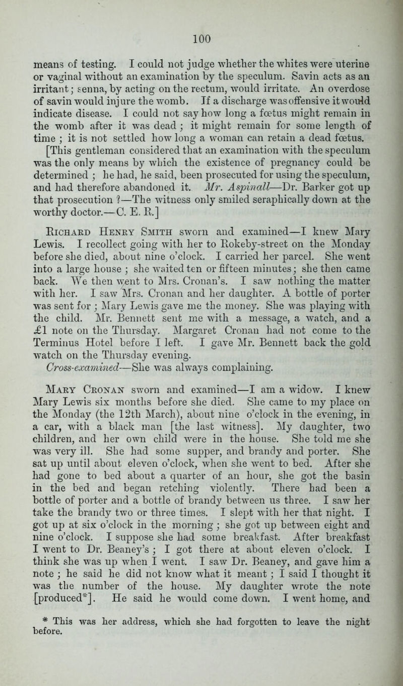 means of testing. I could not judge whether the whites were uterine or vaginal without an examination by the speculum. Savin acts as an irritant; senna, by acting on the rectum, would irritate. An overdose of savin would inj ure the womb. If a discharge was offensive it would indicate disease. I could not say how long a foetus might remain in the womb after it was dead ; it might remain for some length of time ; it is not settled how long a woman can retain a dead foetus. [This gentleman considered that an examination with the speculum was the only means by which the existence of pregnancy could be determined ; he had, he said, been prosecuted for using the speculum, and had therefore abandoned it. Mr. A spin all—Dr. Barker got up that prosecution ?—The witness only smiled seraphically down at the worthy doctor.—C. E. R.] Richard Henry Smith sworn and examined—I knew Mary Lewis. I recollect going with her to Rokeby-street on the Monday before she died, about nine o’clock. I carried her parcel. She went into a large house ; she waited ten or fifteen minutes; she then came back. We then went to Mrs. Cronan’s. I saw nothing the matter with her. I saw Mrs. Cronan and her daughter. A bottle of porter was sent for ; Mary Lewis gave me the money. She was playing with the child. Mr. Bennett sent me with a message, a watch, and a £1 note on the Thursday. Margaret Cronan had not come to the Terminus Hotel before I left. I gave Mr. Bennett back the gold watch on the Thursday evening. Cross-examined—She was always complaining. Mary Cronan sworn and examined—I am a widow. I knew Mary Lewis six months before she died. She came to my place on the Monday (the 12th March), about nine o’clock in the evening, in a car, with a black man [the last witness]. My daughter, two children, and her own child were in the house. She told me she was very ill. She had some supper, and brandy and porter. She sat up until about eleven o’clock, when she went to bed. After she had gone to bed about a quarter of an hour, she got the basin in the bed and began retching violently. There had been a bottle of porter and a bottle of brandy between us three. I saw her take the brandy two or three times. I slept with her that night. I got up at six o’clock in the morning; she got up between eight and nine o’clock. I suppose she had some breakfast. After breakfast I went to Dr. Beaney’s ; I got there at about eleven o’clock. I think she w7as up when I went. I saw Dr. Beaney, and gave him a note ; he said he did not know what it meant; I said I thought it was the number of the house. My daughter wrote the note [produced*]. He said he -would come down. I went home, and * This was her address, which she had forgotten to leave the night before.