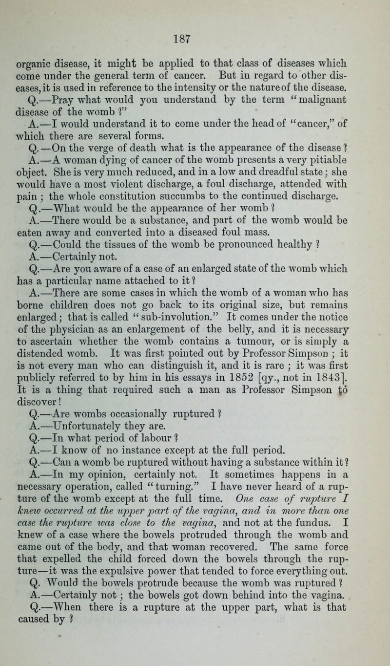 organic disease, it might be applied to that class of diseases which come under the general term of cancer. But in regard to other dis- eases, it is used in reference to the intensity or the nature of the disease. Q.—Pray what would you understand by the term “ malignant disease of the womb !” A.—I would understand it to come under the head of “cancer,” of which there are several forms. Q.—On the verge of death what is the appearance of the disease! A.—A woman dying of cancer of the womb presents a very pitiable object. She is very much reduced, and in a low and dreadful state; she would have a most violent discharge, a foul discharge, attended with pain ; the whole constitution succumbs to the continued discharge. Q.—What would be the appearance of her womb ! A.—There would be a substance, and part of the womb would be eaten away and converted into a diseased foul mass. Q.—Could the tissues of the womb be pronounced healthy ! A.—Certainly not. Q.—Are you aware of a case of an enlarged state of the womb which has a particular name attached to it! A.—There are some cases in which the womb of a woman who has borne children does not go back to its original size, but remains enlarged; that is called “ sub-involution.” It comes under the notice of the physician as an enlargement of the belly, and it is necessary to ascertain whether the womb contains a tumour, or is simply a distended womb. It was first pointed out by Professor Simpson ; it is not every man who can distinguish it, and it is rare ; it was first publicly referred to by him in his essays in 1852 [qy., not in 1843]. It is a thing that required such a man as Professor Simpson $6 discover! Q.—Are wombs occasionally ruptured ! A.—Unfortunately they are. Q.—In what period of labour ! A.—I know of no instance except at the full period. Q.—Can a womb be ruptured without having a substance within it! A.—In my opinion, certainly not. It sometimes happens in a necessary operation, called “turning.” I have never heard of a rup- ture of the womb except at the full time. One case of rupture I knew occurred at the upper part of the vagina, and in more than one case the rupture was close to the vagina, and not at the fundus. I knew of a case where the bowels protruded through the womb and came out of the body, and that woman recovered. The same force that expelled the child forced down the bowels through the rup- ture—it was the expulsive power that tended to force everything out. Q. Would the bowels protrude because the womb was ruptured! A.—Certainly not; the bowels got down behind into the vagina. Q.—When there is a rupture at the upper part, what is that caused by !