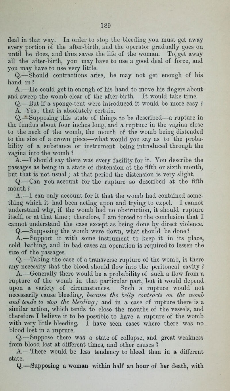 deal in that way. In order to stop the bleeding you must get away every portion of the after-birth, and the operator gradually goes on until he does, and thus saves the life of the woman. To, get away all the after-birth, you may have to use a good deal of force, and you may have to use very little. Q.—Should contractions arise, he may not get enough of his hand in'? A.—He could get in enough of his hand to move his fingers about and sweep the womb clear of the after-birth. It would take time. Q.—But if a sponge-tent were introduced it would be more easy 1 A. Yes; that is absolutely certain. Q.—Supposing this state of things to be described—a rupture in the fundus about four inches long, and a rupture in the vagina close to the neck of the womb, the mouth of the womb being distended to the size of a crown piece—what would you say as to the proba- bility of a substance or instrument being introduced through the vagina into the womb ? A.—I should say there was every facility for it. You describe the passages as being in a state of distension at the fifth or sixth month, but that is not usual; at that period the distension is very slight. Q.—Can you account for the rupture so described at the fifth month ? A.—I can only account for it that the womb had contained some- thing which it had been acting upon and trying to expel. I cannot understand why, if the womb had no obstruction, it should rupture itself, or at that time ; therefore, I am forced to the conclusion that I cannot understand the case except as being done by direct violence. Q.—Supposing the womb were down, what should be done ? A.—Support it with some instrument to keep it in its place, cold bathing, and in bad cases an operation is required to lessen the size of the passages. Q.—Taking the case of a transverse rupture of the womb, is there any necessity that the blood should flow into the peritoneal cavity ? A.—Generally there would be a probability of such a flow from a rupture of the womb in that particular part, but it would depend upon a variety of circumstances. Such a rupture would not necessarily cause bleeding, because the belly contracts on the womb and tends to stop the bleeding; and in a case of rupture there is a similar action, which tends to close the mouths of the vessels, and therefore I believe it to be possible to have a rupture of the womb with very little bleeding. I have seen cases where there was no blood lost in a rupture. Q.—Suppose there was a state of collapse, and great weakness from blood lost at different times, and other causes ? A.—There would be less tendency to bleed than in a different state. Q.—Supposing a woman within half an hour of her death, with