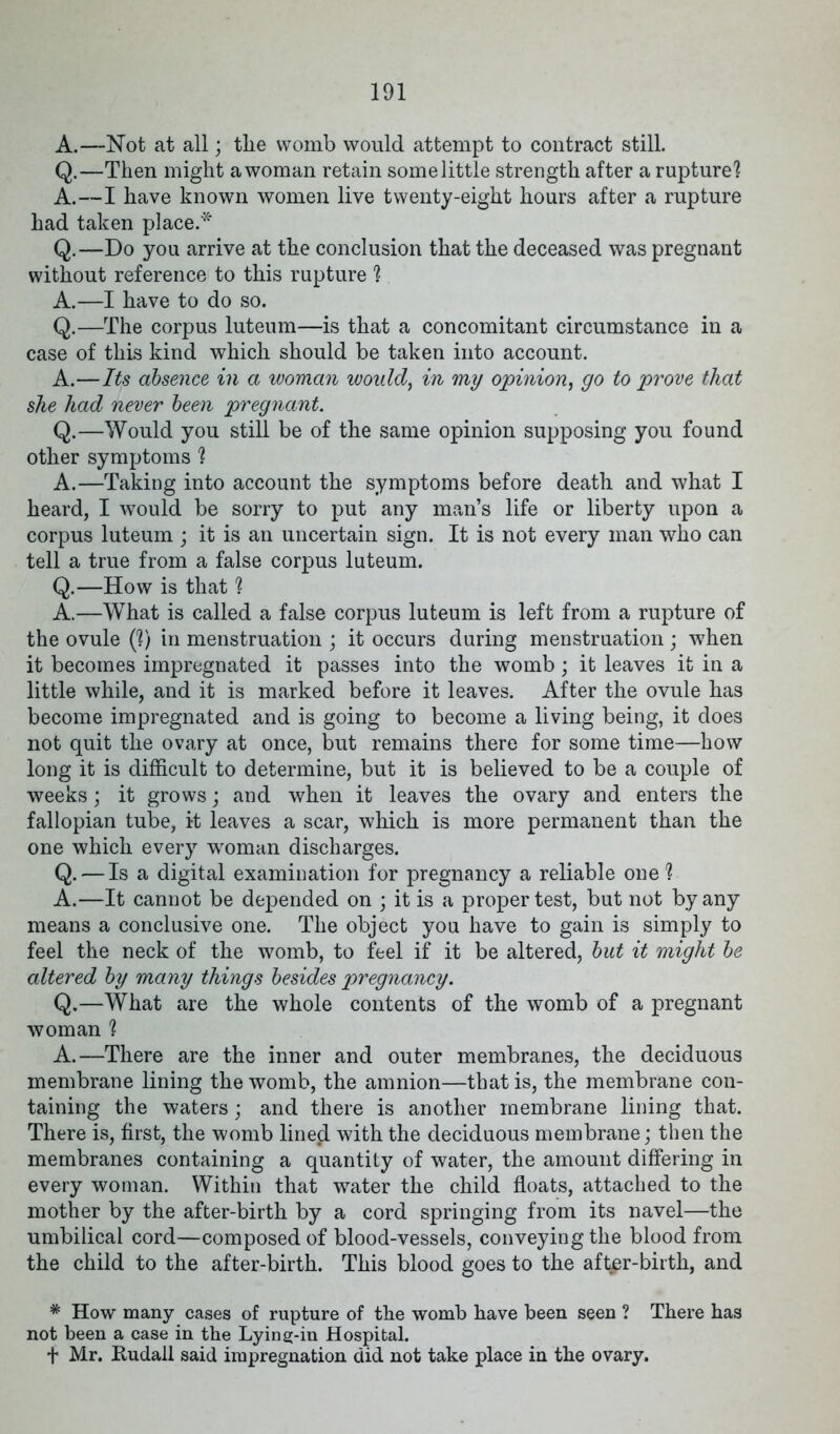 A.—Not at all; tlie womb would attempt to contract still. Q.—Then might a woman retain some little strength after a rupture! A.—I have known women live twenty-eight hours after a rupture had taken place.* Q.—Do you arrive at the conclusion that the deceased was pregnant without reference to this rupture ! A.—I have to do so. Q.—The corpus luteum—is that a concomitant circumstance in a case of this kind which should be taken into account. A.—Its absence in a woman would, in my opinion, go to prove that she had never been pregnant. Q.—Would you still be of the same opinion supposing you found other symptoms ! A.—Taking into account the symptoms before death and what I heard, I would be sorry to put any man’s life or liberty upon a corpus luteum ; it is an uncertain sign. It is not every man who can tell a true from a false corpus luteum. Q.—How is that! A.—What is called a false corpus luteum is left from a rupture of the ovule (!) in menstruation ; it occurs during menstruation ; when it becomes impregnated it passes into the womb; it leaves it in a little while, and it is marked before it leaves. After the ovule has become impregnated and is going to become a living being, it does not quit the ovary at once, but remains there for some time—how long it is difficult to determine, but it is believed to be a couple of weeks; it grows; and when it leaves the ovary and enters the fallopian tube, it leaves a scar, which is more permanent than the one which every woman discharges. Q. — Is a digital examination for pregnancy a reliable one! A.—It cannot be depended on ; it is a proper test, but not by any means a conclusive one. The object you have to gain is simply to feel the neck of the womb, to feel if it be altered, but it might be altered by many things besides pregnancy. Q.—What are the whole contents of the womb of a pregnant woman ! A.—There are the inner and outer membranes, the deciduous membrane lining the womb, the amnion—that is, the membrane con- taining the waters; and there is another membrane lining that. There is, first, the womb lineal with the deciduous membrane; then the membranes containing a quantity of water, the amount differing in every woman. Within that water the child floats, attached to the mother by the after-birth by a cord springing from its navel—the umbilical cord—composed of blood-vessels, conveying the blood from the child to the after-birth. This blood goes to the aft^r-birth, and * How many cases of rupture of the womb have been seen ? There has not been a case in the Lying-in Hospital. + Mr. Rudall said impregnation did not take place in the ovary.