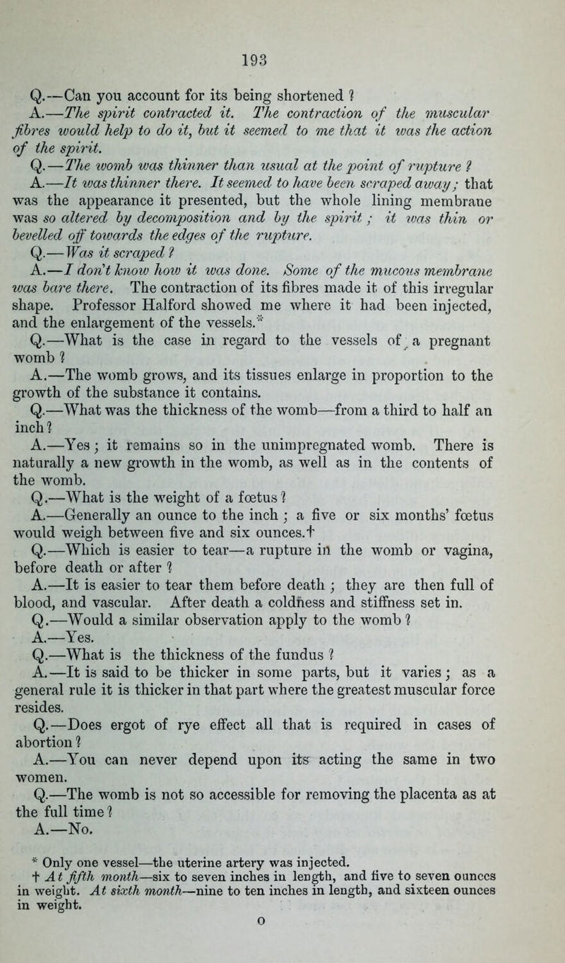 Q.—Can you account for its being shortened ? A.—The spirit contracted it The contraction of the muscular fibres would help to do it, but it seemed to me that it was the action of the spirit. Q.—The womb was thinner than usual at the point of rupture ? A.—It was thinner there. It seemed to have been scraped away; that was the appearance it presented, but the whole lining membrane was so altered by decomposition and by the spirit; it was thin or bevelled off towards the edges of the rupture. Q.—Was it scraped ? A.—I don't know how it was done. Some of the mucous membrane was bare there. The contraction of its fibres made it of this irregular shape. Professor Halford showed me where it had been injected, and the enlargement of the vessels.* Q.—What is the case in regard to the vessels of; a pregnant womb ? A.—The womb grows, and its tissues enlarge in proportion to the growth of the substance it contains. Q.—What was the thickness of the womb—from a third to half an inch 1 A.—Yes; it remains so in the unimpregnated womb. There is naturally a new growth in the womb, as well as in the contents of the womb. Q.—What is the weight of a foetus 1 A.—Generally an ounce to the inch ; a five or six months’ foetus would weigh between five and six ounces.t Q.—Which is easier to tear—a rupture in the womb or vagina, before death or after 1 A.—It is easier to tear them before death ; they are then full of blood, and vascular. After death a coldness and stiffness set in. Q.—Would a similar observation apply to the womb % A.—Yes. Q.—What is the thickness of the fundus 1 A.—It is said to be thicker in some parts, but it varies; as a general rule it is thicker in that part where the greatest muscular force resides. Q.—Does ergot of rye effect all that is required in cases of abortion ? A.—You can never depend upon its acting the same in two women. Q.—The womb is not so accessible for removing the placenta as at the full time 1 A.—No. * Only one vessel—the uterine artery was injected. f At fifth month—six to seven inches in length, and five to seven ounces in weight. At sixth month—nine to ten inches in length, and sixteen ounces in weight. o