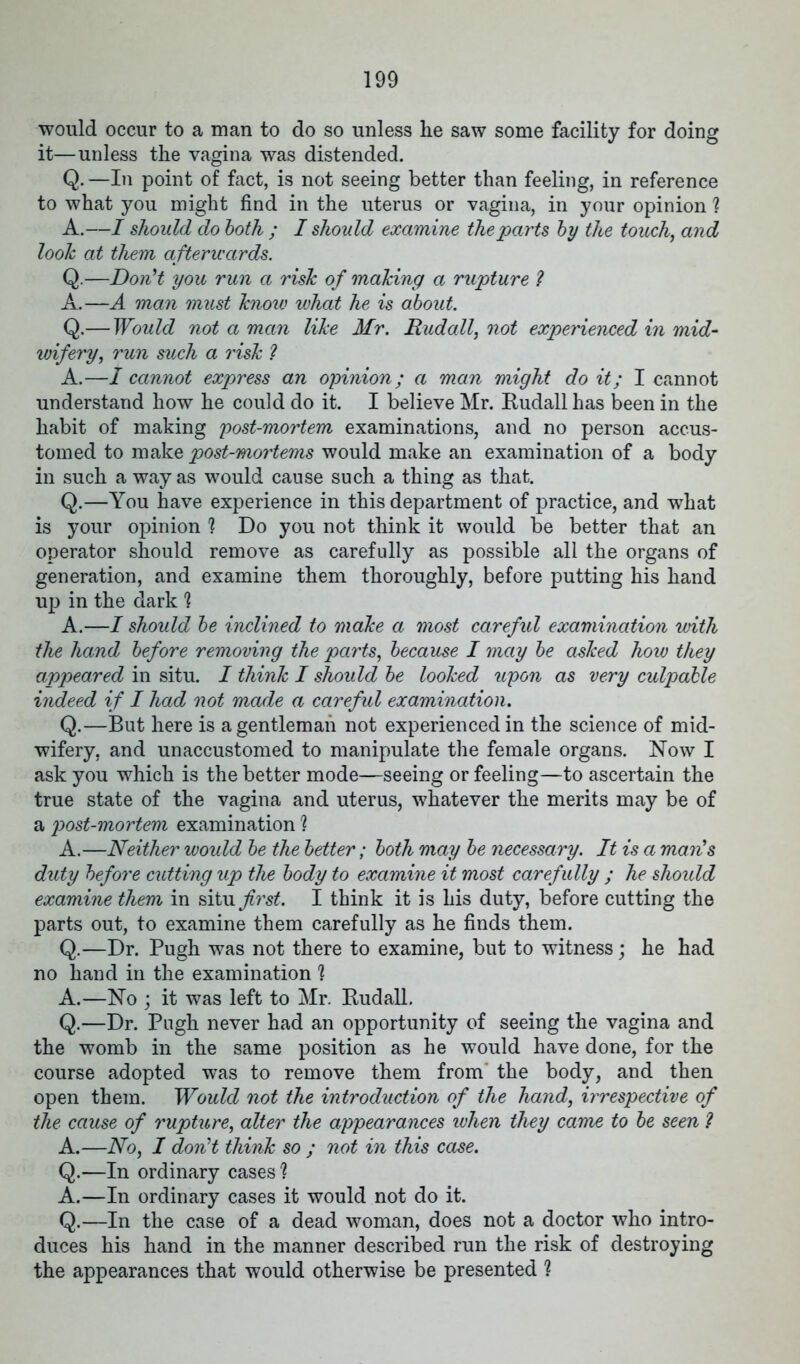 would occur to a man to do so unless he saw some facility for doing it—unless the vagina was distended. Q. —In point of fact, is not seeing better than feeling, in reference to what you might find in the uterus or vagina, in yo^^r opinion ? A.—I should do both ; I should examine the parts by the touch, and look at them afterwards. Q.—Don't you run a risk of making a rupture ? A.—A man must know what he is about. Q.— Would not a man like Mr. Dud all, not experienced in mid- wifery, run such a risk ? A.—I cannot express an opinion; a man might do it; I cannot understand how he could do it. I believe Mr. Rudall has been in the habit of making post-mortem examinations, and no person accus- tomed to make post-mortems would make an examination of a body in such a way as would cause such a thing as that. Q.—You have experience in this department of practice, and what is your opinion 1 Do you not think it would be better that an operator should remove as carefully as possible all the organs of generation, and examine them thoroughly, before putting his hand up in the dark 1 A.—I should be inclined to make a most careful examination with the hand before removing the parts, because I may be asked how they appeared in situ. I think I should be looked upon as very culpable indeed if I had not made a careful examination. Q.—But here is a gentleman not experienced in the science of mid- wifery, and unaccustomed to manipulate the female organs. Now I ask you which is the better mode—seeing or feeling—to ascertain the true state of the vagina and uterus, whatever the merits may be of a post-mortem examination % A.—Neither would be the better; both may be necessary. It is a man's duty before cutting up the body to examine it most carefully ; he should examine them in situ^s*. I think it is his duty, before cutting the parts out, to examine them carefully as he finds them. Q.—Dr. Pugh was not there to examine, but to witness; he had no hand in the examination ? A.—No ; it was left to Mr. Rudall. Q.—Dr. Pugh never had an opportunity of seeing the vagina and the womb in the same position as he would have done, for the course adopted was to remove them from the body, and then open them. Would not the introduction of the hand, irrespective of the cause of rupture, alter the appearances when they came to be seen ? A.—No, I don't think so ; not in this case. Q.—In ordinary cases ? A.—In ordinary cases it would not do it. Q.—In the case of a dead woman, does not a doctor who intro- duces his hand in the manner described run the risk of destroying the appearances that would otherwise be presented ?