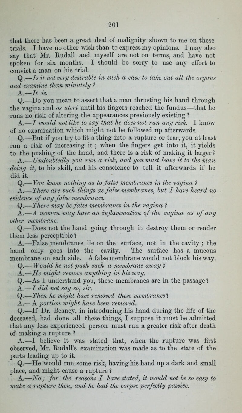 that there has been a great deal of malignity shown to me on these trials. I have no other wish than to express my opinions. I may also say that Mr. Budall and myself are not on terms, and have not spoken for six months. I should be sorry to use any effort to convict a man on his trial. Q.—Is it not very desirable in such a case to take out all the organs and examine them minutely ? A.—It is. Q.—Do you mean to assert that a man thrusting his hand through the vagina and os uteri until his fingers reached the fundus—that he runs no risk of altering the appearances previously existing ? A.—I would not like to say that he does not run any risk. I know of no examination which might not be followed up afterwards. Q.—But if you try to fit a thing into a rupture or tear, you at least run a risk of increasing it; when the fingers get into it, it yields to the pushing of the hand, and there is a risk of making it larger? A.— Undoubtedly you run a risk, and you must leave it to the man doing it, to his skill, and his conscience to tell it afterwards if he did it. Q.—You know nothing as to false membranes in the vagina l A.—There are such things as false membranes, but I have heard no evidence of any false membranes. Q.—There may be false membranes in the vagina ? A.—A woman may have an inflammation of the vagina as of any other membrane. Q.—Does not the hand going through it destroy them or render them less perceptible? A.—False membranes lie on the surface, not in the cavity ; the hand only goes into the cavity. The surface has a mucous membrane on each side. A false membrane would not block his way. Q.— Would he not push such a membrane away ? A.—He might remove anything in his way. Q.—As I understand you, these membranes are in the passage ? A.—I did not say so, sir. Q.—Then he might have removed these membranes'] A.—A portion might have been removed. Q.—If Dr. Beaney, in introducing his hand during the life of the deceased, had done all these things, I suppose it must be admitted that any less experienced person must run a greater risk after death of making a rupture ? A.—I believe it was stated that, when the rupture was first observed, Mr. Budall’s examination was made as to the state of the parts leading up to it. Q.—He would run some risk, having his hand up a dark and small place, and might cause a rupture ? A.—No; for the reasons I have stated, it would not be so easy to make a rupture then, and he had the corpse perfectly passive.