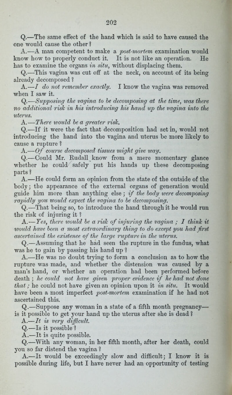 Q.—The same effect of the hand which is said to have caused the one would cause the other 1 A.—A man competent to make a post-mortem examination would know how to properly conduct it. It is not like an operation. He has to examine the organs in situ, without displacing them. Q.—This vagina was cut off at the neck, on account of its being already decomposed 'i A.—I do not remember exactly. I know the vagina was removed when I saw it. Q.—Supposing the vagina to be decomposing at the time, was there no additional risk in his introducing his hand up the vagina into the uterus. A.—There would be a greater risk. Q.—If it were the fact that decomposition had set in, would not introducing the hand into the vagina and uterus be more likely to cause a rupture 1 A.—Of course decomposed tissues might give way. Q.—Could Mr. Rudall know from a mere momentary glance whether he could/ safely put his hands up these decomposing parts % A.—He could form an opinion from the state of the outside of the body; the appearance of the external organs of generation would guide him more than anything else; if the body were decomposing rapidly you would expect the vagina to be decomposing. Q.—That being so, to introduce the hand through it he would run the risk of injuring it 1 A.—Yes, there ivould be a risk of injuring the vagina ; I think it would have been a most extraordinary thing to do except you had first ascertained the existence of the large rupture in the uterus. Q.—Assuming that he had seen the rupture in the fundus, what was he to gain by passing his hand up 1 A.—He was no doubt trying to form a conclusion as to how the rupture was made, and whether the distension was caused by a man’s hand, or whether an operation had been performed before death ; he could not have given proper evidence if he had not done that; he could not have given an opinion upon it in situ. It would have been a most imperfect post-mortem examination if he had not ascertained this. Q.—Suppose any woman in a state of a fifth month pregnancy— is it possible to get your hand up the uterus after she is dead ? A.—It is very difficult. Q.—Is it possible ? A.—It is quite possible. Q.—With any woman, in her fifth month, after her death, could you so far distend the vagina h A.—It would be exceedingly slow and difficult; I know it is possible during life, but I have never had an opportunity of testing