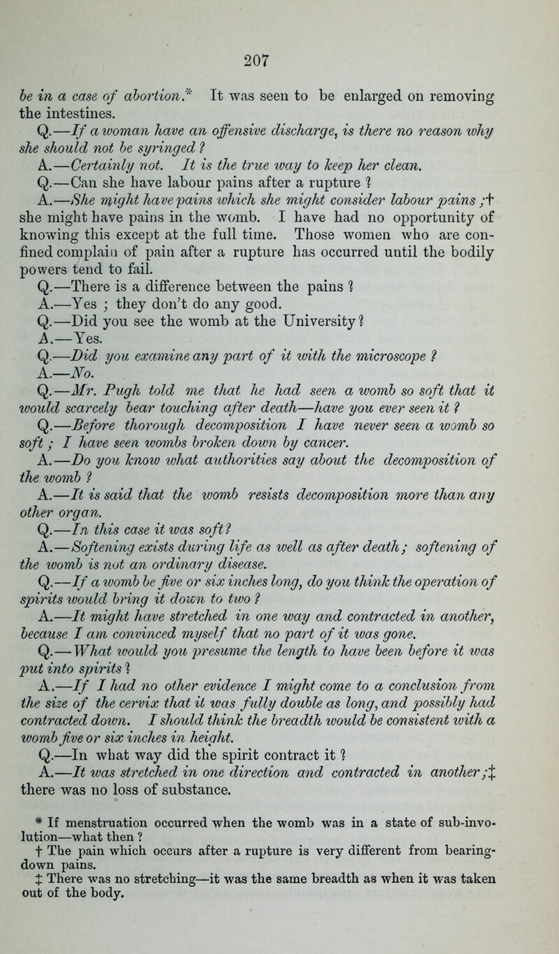 be in a case of abortion .* It was seen to be enlarged on removing the intestines. Q.—If a woman have an offensive discharge, is there no reason why she should not be syringed ? A.—Certainly not. It is the true way to keep her clean. Q.—Can she have labour pains after a rupture ? A.—She might have pains which she might consider labour pains ;f she might have pains in the womb. I have had no opportunity of knowing this except at the full time. Those women who are con- fined complain of pain after a rupture has occurred until the bodily powers tend to fail. Q.—There is a difference between the pains ? A.—Yes ; they don’t do any good. Q.—Did you see the womb at the University? A.—Yes. Q.—Did you examine any part of it with the microscope ? A.—No. Q.—Mr. Pugh told me that he had seen a womb so soft that it would scarcely bear touching after death—have you ever seen it ? Q.—Before thorough decomposition I have never seen a womb so soft; I have seen wombs broken down by cancer. A.—Do you know what authorities say about the decomposition of the womb ? A.—It is said that the womb resists decomposition more than any other organ. Q.—In this case it was soft? A.—Softening exists during life as well as after death; softening of the womb is not an ordinary disease. Q.—If a womb be five or six inches long, do you think the operation of spirits would bring it down to two ? A.—It might have stretched in one way and contracted in another, because I am convinced myself that no part of it was gone. Q.—What would you presume the length to have been before it was put into spirits 1 A.—If I had no other evidence I might come to a conclusion from the size of the cervix that it was fully double as long, and possibly had contracted down. I should think the breadth would be consistent ivith a womb five or six inches in height. Q.—In what way did the spirit contract it % A.—It was stretched in one direction and contracted in another;% there was no loss of substance. * If menstruation occurred when the womb was in a state of sub-invo- lution—what then ? f The pain which occurs after a rupture is very different from bearing- down pains. t There was no stretching—it was the same breadth as when it was taken out of the body.