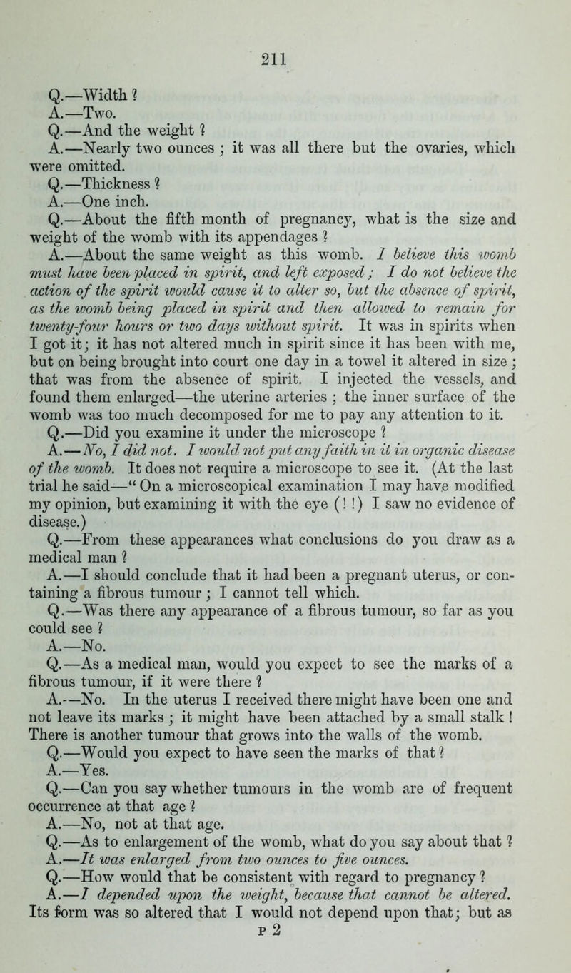 Q.—Width ? A.—Two. Q.—And the weight 1 A.—Nearly two ounces ; it was all there but the ovaries, which were omitted. Q.—Thickness ? A.—One inch. Q.—About the fifth month of pregnancy, what is the size and weight of the womb with its appendages 1 A.—About the same weight as this womb. I believe this womb must have been placed in spirit, and left exposed ; I do not believe the action of the spirit would cause it to alter so, but the absence of spirit, as the womb being placed in spirit and then allowed to remain for twenty-four hours or two days without spirit. It was in spirits when I got it; it has not altered much in spirit since it has been with me, but on being brought into court one day in a towel it altered in size ; that was from the absence of spirit. I injected the vessels, and found them enlarged—the uterine arteries ; the inner surface of the womb was too much decomposed for me to pay any attention to it. Q.—Did you examine it under the microscope ? A.—No, I did not. I would not put any faith in it in organic disease of the womb. It does not require a microscope to see it. (At the last trial he said—“ On a microscopical examination I may have modified my opinion, but examining it with the eye (! !) I saw no evidence of disease.) Q.—From these appearances what conclusions do you draw as a medical man ? A.—I should conclude that it had been a pregnant uterus, or con- taining a fibrous tumour ; I cannot tell which. Q.—Was there any appearance of a fibrous tumour, so far as you could see ? A.—No. Q.—As a medical man, would you expect to see the marks of a fibrous tumour, if it were there ? A.—No. In the uterus I received there might have been one and not leave its marks ; it might have been attached by a small stalk ! There is another tumour that grows into the walls of the womb. Q.—Would you expect to have seen the marks of that? A.—Yes. Q.—Can you say whether tumours in the womb are of frequent occurrence at that age % A.—No, not at that age. Q.—As to enlargement of the womb, what do you say about that ? A,—It was enlarged from two ounces to five ounces. Q.—How would that be consistent with regard to pregnancy ? A.—1 depended upon the weight, because that cannot be altered. Its form was so altered that I would not depend upon that; but as p 2