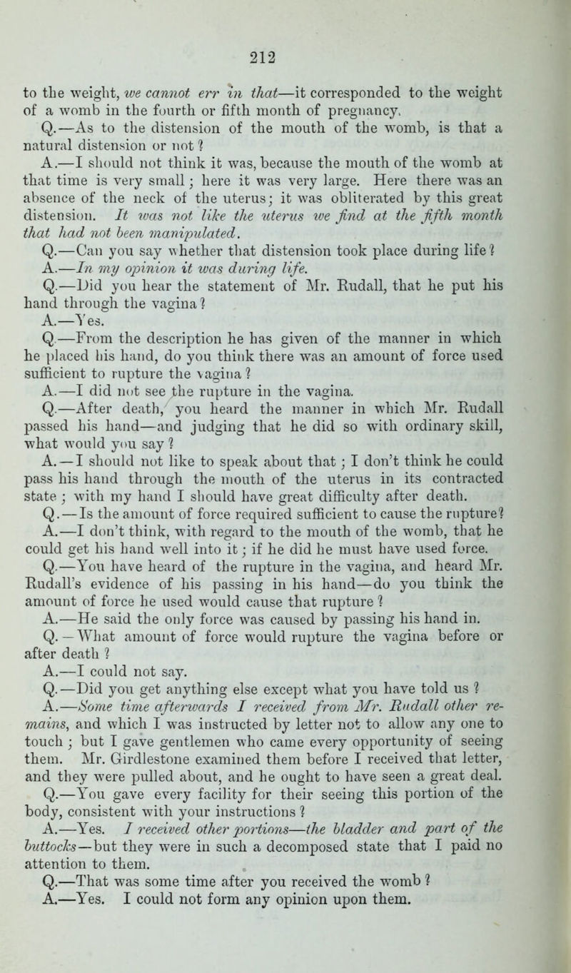 to the weight, we cannot err in that—it corresponded to the weight of a womb in the fourth or fifth month of pregnancy, Q.—As to the distension of the mouth of the womb, is that a natural distension or not? A.—I should not think it was, because the mouth of the womb at that time is very small; here it was very large. Here there was an absence of the neck of the uterus; it was obliterated by this great distension. It was not like the uterus we find at the fifth month that had not been manipulated. Q.—Can you say whether that distension took place during life! A.—In my opinion it was during life. Q.—Did you hear the statement of Mr. Rudall, that he put his hand through the vagina? A.—Yes. Q.—From the description he has given of the manner in which he placed his hand, do you think there was an amount of force used sufficient to rupture the vagina ? A.—I did not see fhe rupture in the vagina. Q.—After death, you heard the manner in which Mr. Rudall passed his hand—and judging that he did so with ordinary skill, what would you say ? A. — I should not like to speak about that; I don’t think he could pass his hand through the mouth of the uterus in its contracted state ; with my hand I should have great difficulty after death. Q. — Is the amount of force required sufficient to cause the rupture? A.—I don’t think, with regard to the mouth of the womb, that he could get his hand well into it; if he did he must have used force. Q.—You have heard of the rupture in the vagina, and heard Mr. Rudall’s evidence of his passing in his hand—do you think the amount of force he used would cause that rupture ? A.—He said the only force was caused by passing his hand in. Q. — What amount of force would rupture the vagina before or after death ? A.—I could not say. Q.—Did you get anything else except what you have told us ? A.—Some time afterwards I received from Mr. Rudall other re- mains, and which I was instructed by letter not to allow any one to touch ; but I gave gentlemen who came every opportunity of seeing them. Mr. Girdlestone examined them before I received that letter, and they were pulled about, and he ought to have seen a great deal. Q.—You gave every facility for their seeing this portion of the body, consistent with your instructions ? A.—Yes. I received other portions—the bladder and part of the buttocks—but they were in such a decomposed state that I paid no attention to them. Q.—That was some time after you received the womb ? A.—Yes. I could not form any opinion upon them.