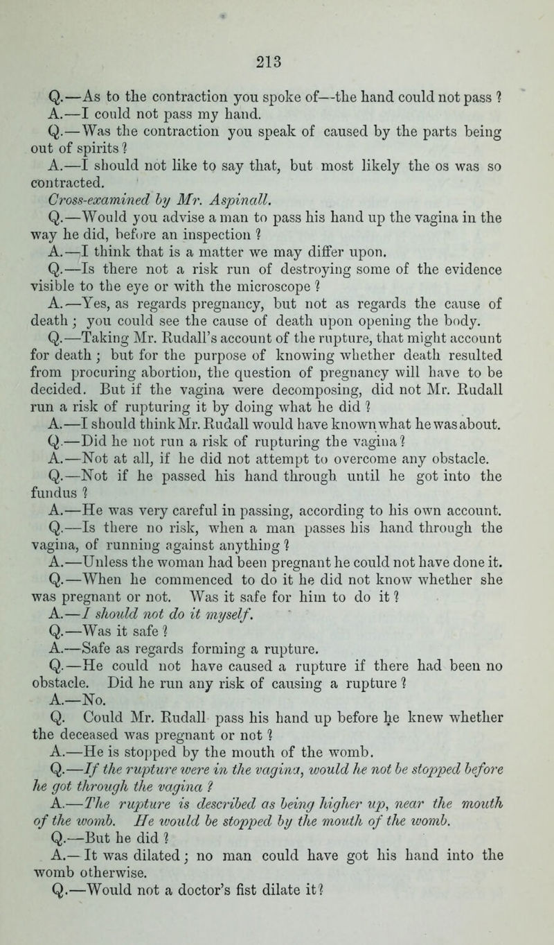 Q.—As to the contraction you spoke of—the hand could not pass ? A.—I could not pass my hand. Q.—Was the contraction you speak of caused by the parts being out of spirits ? A.—I should not like to say that, but most likely the os was so contracted. Cross-examined by Mr. Aspinall. Q.—Would you advise a man to pass his hand up the vagina in the way he did, before an inspection ? A.—I think that is a matter we may differ upon. Q.—Is there not a risk run of destroying some of the evidence visible to the eye or with the microscope ? A.—Yes, as regards pregnancy, but not as regards the cause of death; you could see the cause of death upon opening the body. Q.—Taking Mr. Rudall’s account of the rupture, that might account for death ; but for the purpose of knowing whether death resulted from procuring abortion, the question of pregnancy will have to be decided. But if the vagina were decomposing, did not Mr. Rudall run a risk of rupturing it by doing what he did ? A.—I should think Mr. Rudall would have known what he was about. Q—Did he not run a risk of rupturing the vagina? A.—Not at all, if he did not attempt to overcome any obstacle. Q.—Not if he passed his hand through until he got into the fundus ? A.—He was very careful in passing, according to his own account. Q.—Is there no risk, when a man passes his hand through the vagina, of running against anything ? A.—Unless the woman had been pregnant he could not have done it. Q.—When he commenced to do it he did not know whether she was pregnant or not. Was it safe for him to do it ? A.—I should not do it myself. Q.—Was it safe ? A.—Safe as regards forming a rupture. Q.—He could not have caused a rupture if there had been no obstacle. Did he run any risk of causing a rupture ? A.—No. Q. Could Mr. Rudall pass his hand up before he knew whether the deceased was pregnant or not ? A.—He is stopped by the mouth of the womb. Q.—If the rupture were in the vagina, would he not be stopped before he got through the vagina ? A.—The rupture is described as being higher up, near the mouth of the womb. He would be stopped by the mouth of the womb. Q.—But he did ? A.— It was dilated; no man could have got his hand into the womb otherwise. Q.—Would not a doctor’s fist dilate it?